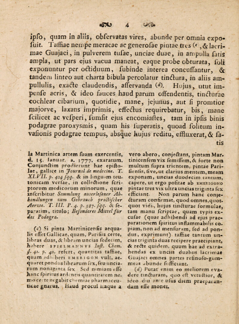 ipfo, quam in aliis, obfervatas vires, abunde per omnia cxpo- fuit. Taffiae nempe meracae ac generofae pintae tres (*', & lacri¬ mae Guajaci, in pulverem tufae, unciae duae, in ampulla fatis ampla, ut pars ejus vacua maneat, eaque probe obturata, foli exponuntur per odiduum, fubinde interea conculTantur, & tandem linteo aut charta bibula percolatur tindlura, in aliis am- pullulis, exacfle claudendis, affervanda W. Hujus, utut im- penfe acris, & ideo fauces haud parum offendentis, tindlurae cochlear cibarium, quotidie, mane, jejunus, aut li promtior majorve, laxans imprimis, effedus requirebatur, bis, mane fcilicet ac vcfperi, fumlit ejus encomiafles, tam in iplis binis podagrae paroxysmis, quam his fuperatis, quoad folitum in- vafionis podagrae tempus, absque hujus reditu, effluxerat, & fa¬ tis la Martinica artem fuam exercentis, d. 15. lanuar, a, 1777. exaratum. Conjunftim prodierunt hae epifto- lae, galitee in yournal de medecine. T. XLyiT. p. 42^ fqq. Sc in Jingu^m teu- tonicam verfae, in colleftione feri- ptorum medicorum minorum, quae infcnbitur SammJung auserUfener Ah- handlungen zitfu Gehrauch pradifeher Aerzte. T. III. P. q. p. jcf 7. fqq» & fe- paratim, titulo; Befonderes Mhtel fiir das Podagra* (c) Si pinta Martinicenfis aequa¬ lis eflet Gallicae, quam, Parifiis certe, libras duas,& libram uncias Tedecim, bahere spielmannvs hijl. Chem. /. 4/. p. 40. refert, quantitas taffiae, quam -»dli beri emerigon vult, ae¬ quaret pondus librarum fex, feu uncia¬ rum nonaginta fex Sed mmiam tflTe banc rpiritus ardi ntis quantitatem ne¬ mo cetentgabit c^t-rniae pharmaceu¬ ticae £na£U$» Haud procul iiaque a vero abero, conjeftans, pintam Mar- tinicenfem vix femiflrem,6c forte non multum fupra trientem, pintae Pari- fienlis, liveyUt clarius mentem, meam exponam, uncias duodecim cantum, capere, ut ergo politae ab emerigono pintae tres vix ultra uncias triginta fex efficiant. Non parum hanc conje¬ cturam confir mat, quod omnes,quot¬ quot vidi^, hujus tindurae formulae, tam manu feriptae, quam typis ex- cufae (quae adbibendi ad ejus prae¬ parationem fpiritus inflammabilis co¬ piam, non ad menfuranri, fed ad pon¬ dus, exprimunt) taffiae tantum un¬ cias triginta duas recipere praecipiant, Sc re<5te quidem, quum bae ad extra¬ hendas ex unciis duabus lacrimae Guajaci omnes partes relinofo-gum- meas dbunde fufficiant. (d) Putat enim eo meliorem eva¬ dere tindturam, quo eft vetuitior, & ideo diu an e ufus ditm praepaian- dam ellti mouec.