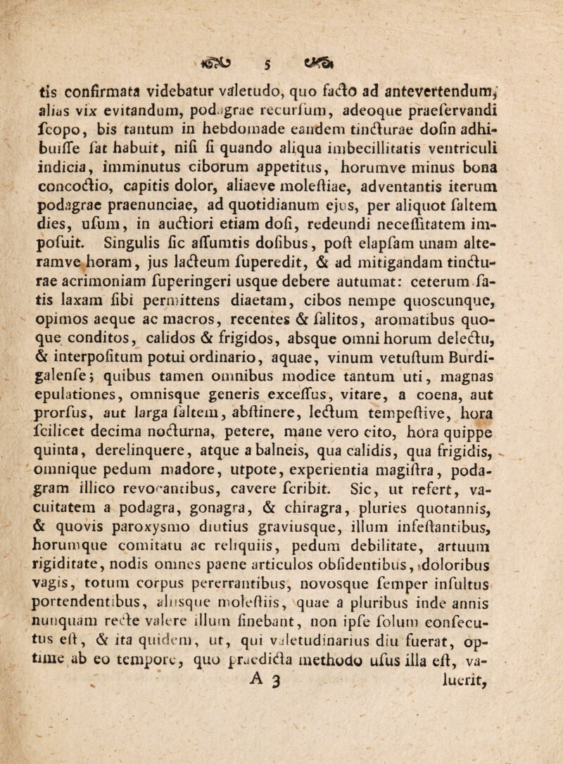 tis confirmata videbatur valetudo^ quo faclo ad antevertendum^' alias vix evitandum, podcigrae recurfum, adeoque praefervaiidi fcopo, bis tantum in hebdomade eandem tindurae dofin adhi- buiffe fat habuit, nifi li quando aliqua imbecillitatis ventriculi indicia, imminutus ciborum appetitus, horumve minus bona concodio, capitis dolor, aliae ve moleftiae, adventantis iterum podagrae praenunciae, ad quotidianum ejus, per aliquot faltein dies, ufum, in audiori etiam dofi, redeundi neceiTitatem im- pofuit. Singulis fic affumtis dofibus, poft elapfam unam alte- ramve horam, jus ladeum fuperedit, & ad mitigandam tindu¬ rae acrimoniam fuperingeri usque debere autumat: ceterum fa¬ tis laxam libi permittens diaetam, cibos nempe quoscunque, opimos aeque ac macros, recentes &falitos, aromatibus quo¬ que conditos, calidos & frigidos, absque omni horum deledu, & interpolitum potui ordinario, aquae, vinum vetuftum Burdi- galenfe; quibus tamen omnibus modice tantum uti, magnas epulationes, omnisque generis excelTus, vitare, a coena, aut prorfus, aut larga faltein, abftinere, ledum tempeftive, hora fcilicet decima nodurna, petere, mane vero cito, hora quippe quinta, derelinquere, atque a balneis, qua calidis, qua frigidis, oinnique pedum madore, utpote, experientia magiftra, poda¬ gram illico revO''annbus, cavere fcribit Sic, ut refert, va¬ cuitatem a podagra, gonagra, & chiragra, pluries quotannis, & quovis paroxysmo diutius graviusque, illum infeftantibus, horumque comitatu ac reliquiis, pedum debilitate, artuum rigiditate, nodis omnes paene articulos obfidentibus, sdoloribus vagis, totum corpus pererrantibus, novosque femper infultus portendentibus, alnsque moleftiis, quae a pluribus inde annis nunquam rede valere illum linebant, non ipfe folum eonfecu- tuseh, & ita quidem, ut, qui vjletudinarius diu fuerat, op¬ time ab eo tempore, quo praedida methodo ufus illa eft, va- A 3 luerit.