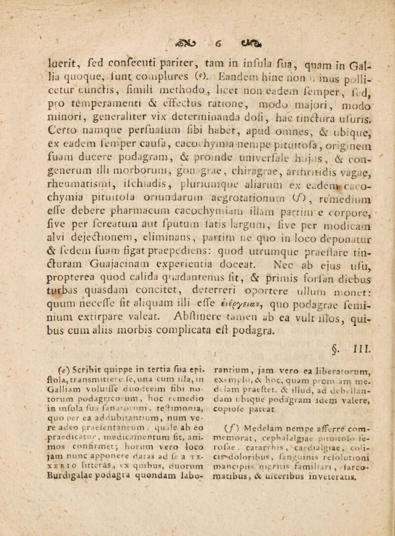 \ luent, fed confecuti pariter, tam in infula fua, quam in Gal¬ lia quoque, lunt. couiplures (0. Eandem hinc non inus polli¬ cetur''eundis, fimili methodo, licet non eadem femper, Ed pro temperamenti & effedus ratione, modo majori, modo' minori, generaliter vix determinanda doli, hac tindura ufuris. Certo namque perfuaium libi habet, apud omnes, & ubique, ex eadem femper caufa, cacochymia nempe pituitofa, originem fuam ducere podagram, & promde univerh^le hujes, & con- geiierum illi morborum, goii igrae, chiragrae, anhnridis vagae, rheumatismi, ilehiadis, plunumque aliarum ex Cudenv caco- chymia pituitola oriundarum aegrotationum (/), remedium effe debere pharmacum cacochymiiim illam parrim e corpore, live per fereatum aut fputiim latis largum, five per modicam alvi dejedionem, eliminans, partim ne quo in loco deponatur & fedem fuam figat praepediens: quod utrumque praellare tiii- duram Guajacinam experientia doceat. Nec ab ejus idu, propterea quod calida quadantenus Iit, & primis forfan diebus turbas quasdam concitet, deterreri oportere ullum monet: quum necelTe fit aliquam illi effe quo podagrae femi- nium extirpare valeat. Abfiinere rameii ab ea vultilTos, qui¬ bus cum aliis morbis complicata efi podagra. §. III. fe) Scribit quippe in tertia fiia epi. ftola, transmitte? c Ie,una cum ii(a,in Galliam voluifie duotieeim libi nt)- toriim podagr,icof Lim , boc remedio in infula fua ranaTj>rnm, te'hmoniaj quo per ea addubitantium, num ve¬ re adeo pr^flentaneum , qu-de ab eo praedicatur, medicamentum lit, ani¬ mos conhrm^t', hoium vero loco jam nunc apponere datas ad le a t f.- XERio litteras, ex quibus, duorum BurdigaUe podagra quondam labo¬ rantium, jam vero ea liberatorum, exMnplo,(X hoc, quam prom am me- d*. lam praeftet, tS: illud, ad ciebc Han- dam i.bique podagram idcin valere, copiole pateat (/) Medelam nempe afferre com¬ memorat, cephalalgiae pnuitcU*» ie¬ ro fa e , cararrhis, cardulgiae. coli- cis^dolonbus, fanguims relolutioni mancipiis nipritis familiari , larco- matibus, dc uiccnbus inveteratis.