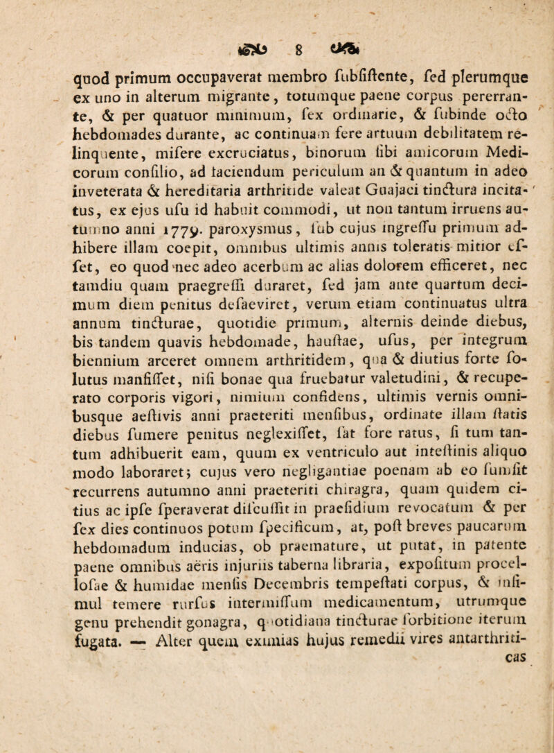 quod primum occupaverat membro fubfiftcnte, fed plerumque - ex uno in alterum migrante, totumque paene corpus pererran¬ te, & per quatuor minimum, fex ordinarie, & fubinde olIo hebdomades durante, ac continuam fere artuum debilitatem re¬ linquente, mifere excruciatus, binorum libi amicorum Medi¬ corum confilio, ad laciendum periculum an & quantum in adeo inveterata & hereditaria arthritide valeat Guajaci tindlura incita-' tus, ex ejus ufu id habuit commodi, ut non tantum irruens au¬ tumno anni 1779. paroxysmus, lub cujus ingrelTu primum ad¬ hibere illam coepit, omnibus ultimis annis toleratis-mitior cf- fet, eo quodmec adeo acerbum ac alias dolorem efficeret, nec tamdiu quam praegreffi duraret, fed jam ante quartum deci¬ mum diem penitus defaeviret, verum etiam continuatus ultra annum tindlurae, quotidie primum, alternis deinde diebus, bis tandem quavis hebdomade, hauhae, ufus, per integrura biennium arceret omnem arthritidem, qua & diutius forte fo- lutus manfiflfet, nili bonae qua fruebatur valetudini, & recupe¬ rato corporis vigori, nimimii confidens, ultimis vernis omni- busque aeftivis anni praeteriti menfibus, ordinate illam fiatis diebus fumere penitus neglexiffet, i'at fore ratus, fi tum tan¬ tum adhibuerit eam, quum ex ventriculo aut intefiinis aliquo modo laboraret; cujus vero negligantiae poenam ab eo fumfit '“recurrens autumno anni praeteriti chiragra, quam quidem ci¬ tius ac ipfe fperaverat difcuffit in praefidium revocatum & per fex dies continuos potum fpecificum, at, pofl breves paucarum hebdomadum inducias, ob praemature, ut putat, in patente paene omnibus aeris injuriis taberna libraria, expofituin procel- lofae & humidae menfis Decembris tempeftati corpus, & uifi- mul temere rurfus intermiffum medicamentum, utrumque genu prehendit gonagra, q*cotidiana tinClurae forbitioiie iterum fugata. —^ Alter quem exuuias hujus remedii vires antarthriti- cas