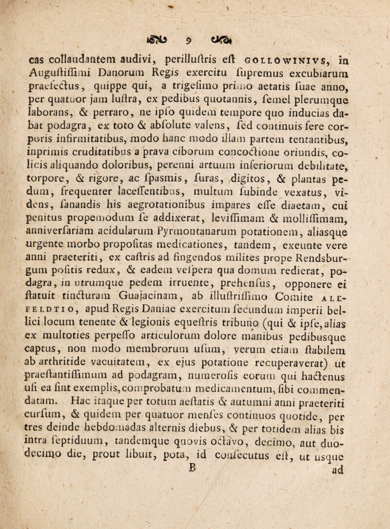 t cas cotiaudaatem audivi, periliuftris eft Gotit)wiKivs, ia Augurtiffiiiii Danoruiii Regis exercitu fupremus excubiaruni praefedlus, quippe qui, a trigeiimo priuio aetatis fuae anno, per quatuor jam luftra, ex pedibus quotannis, femel plerumque laborans, & perraro, ne ipfo quidem tempore quo inducias da¬ bat podagra, ex toto & ablblute valens, fed coatinuisfere cor¬ poris infirmitatibus, modo hanc niodo illam partem tentantibus, inprimis cruditatibus a prava ciborum conco(!fione oriundis, co¬ licis aliquando doloribus, perenni artuum inferiorum debilitate, torpore, & rigore, ac fpasmis, furas, ,digitos, & plantas pe¬ dum, frequenter lacefrentibus, multum fubinde vexatus, vi¬ dens, fanandis his aegrotationibus impares effe diaetam, cui penitus propemodum fe addixerat, leviffimam & molliffimam, anniverfariam acidularum Pyrmontanarum potationem, aliasque urgente morbo propofitas medicationes, tandem, exeunte vere anni praeteriti, ex caftris ad fingendos milites prope Rendsbur- gum politis redux, & eadem velpera qua domum redierat, po¬ dagra, in utrumque pedem irruente, preheefus, opponere ei ftatuit tinduram Guajacinam, ab illuftriffimo Comite ale- FE LDTi g', apud Regis Daniae exercitum fecundum imperii bel¬ lici locum tenente & legionis equefiris tribuno (qui & ipfe, alias ex raultoties perpeffo articulorum dolore manibus pedibusque captus, non modo membrorum ufum, verum etiam flabilem ab arthritide vacuitatem, ex ejus potatione recuperaverat) ut praeflantifFiinum ad podagram, nurnerofis eorum qui hadenus uli ea fiat exemplis,comprobatum aiedicamentum, libi commen¬ datam. Hac itaque per totum aeflatis & autumni anni praeteriti curfum, & quidem per quatuor menfes continuos quotide, per tres deinde hebdomadas alternis diebus, & per totidem alias bis intra feptiduum, tandemque quovis odavo, decimo, aut duo¬ decimo die, prout libuit, pota, id confecutus eit, ut usque B ad