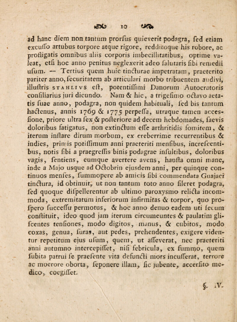 10 ad hanc diem non tantum prorfus quieverit podagra, fed etiam excuffo artubus torpore atque rigore, reddftoque his robore, ac profligatis omnibus aliis corporis imbecillitatibus, optime va- leat,^ etfi hoc anno penitus neglexerit adeo falutaris libi remedii ufum. — Tertius quem huic tindlurae impetratam, praeterito pariter anno,fecuritatem ab articulari morbo tribuentem audivi, illuflris sTAHLivs efl, potentifTimi Danorum Autocratoris eonfiliarius juri dicundo. Nam & hic, a trigefimo oclavo aeta¬ tis fuae anno, podagra, non quidem habituali, fed bis tantum haclenus, annis 1769 & 1775 perpeflfa, utraque tamen acces- fione, priore ultra fex & pofleriore ad decem hebdomades, faevis doloribus fatigatus, non extincJfuni elTc arthritidis fomitem , & iterum inflare dirum morbum, ex creberrime recurrentibus & indies, primis potiflimum anni praeteriti menfibus, increfeenti- bus, notis fibi a praegreiTis binis podagrae infultibus, doloribus vagis, fentiens, eumque avertere avens, haufla omni mane, inde a Majo usque ad Oeflobrin ejusdem anni, per quinque con¬ tinuos menfes, fummopere ab amicis fibi commendata Guajaci timflura, id obtinuit; ut non tantum toto anno fileret podagra, fed quoque difpellerentur ab ultimo paroxysmo relida incom¬ moda, extremitatum inferiorum infirmitas & torpor, quo pro- fpero fucceffu permotus, & hoc anno deiiuo eadem uti fecum conftituit, ideo quod jam iterum circumeuntes & paulatim gli- fcentes tenfiones, modo digitos, manus, & cubitos, modo coxas, genua, furas, aut pedes, prehendentes, exigere viden¬ tur repetitum ejus ufum, quem, ut alfeverat, nec praeteriti anni autumno intercepiffet, niti febricula, ex fumnp, quem fubita patrui fe praefente vita defuneSi mors inculTerat, terrore ac moerore oborta , feponere illam, lic jubente, accerilto me¬ dico, coegiffen V