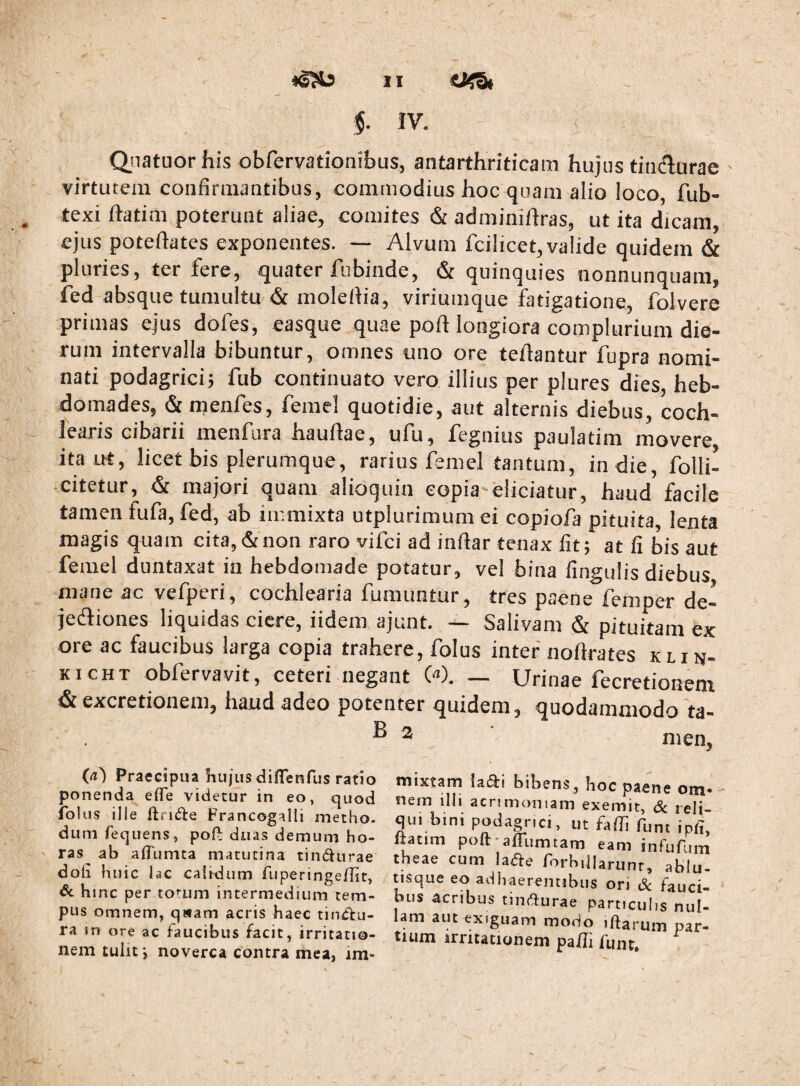 Qiiatuor his obfervationibus, antarthriticam hujus tindurae ' virtutem confirmantibus, commodius hoc quam alio loco, fub- texi ftatim poterunt aliae, comites & adminiflras, ut ita dicam, ejus poteftates exponentes. — Alvum fcilicet, valide quidem & pluries, ter fere, quater fubinde, & quinquies nonnunquam, ied absque tumultu & molefiia, viriumque fatigatione, folvere primas ejus dofes, easque quae poft longiora complurium die¬ rum intervalla bibuntur, omnes uno ore teflantur fupra nomi¬ nati podagrici; fub continuato vero illius per plures dies, heb¬ domades, & menfes, femel quotidie, aut alternis diebus, coch¬ learis cibarii menfura haufiae, ufu, fegnius paulatim movere ita ut, licet bis plerumque, rarius femel tantum, in die, folli- citetur, & majori quam alioquin copia eliciatur, haud facile tamen fufa, fed, ab immixta utplurimumei copiofa pituita, lenta magis quam cita, & non raro vifci ad infiar tenax fit; at fi bis aut femel duntaxat in hebdomade potatur, vel bina fingulis diebus uiane ac velperi, cochlearia fumuntur , tres paene lemper de— jediones liquidas ciere, iidem ajunt. — Salivam & pituitam ex ore ac faucibus larga copia trahere, folus inter' nofirates k l i n- KicHT obfervavit, ceteri negant W. — Urinae fecretionem & excretionem, haud adeo potenter quidem, quodammodo ta- ^ ^ nien, (a') Praecipua liujus dinenfus ratio ponenda effe videtur in eo, quod iblus ille flridle Francogalli inetho. dum fequens, poft duas demum ho¬ ras ab alTumta matutina tind^iirae doli huic lac calidum Aiperinge/Iit, dc hinc per to^-um intermedium tem¬ pus omnem, qwam acris haec tinClu- ra m ore ac faucibus facit, irritatio¬ nem tulit v noverca contra mea, im¬ mixtam ladii bibens, hoc paene om- * nem illi acrimoniam exernit, 6c reli¬ qui bini podagrici, ut falli funt ipii, Itatim poft-aiTumtam eam infufum theae cum la^e rorbiiiariinr, ablu- tisque eo adhaerentibus ori Sc fauci¬ bus acribus tiiKfturae particulis nul¬ lam aut exiguam modo iftarum par¬ tium irritationem pa/Ii funt.
