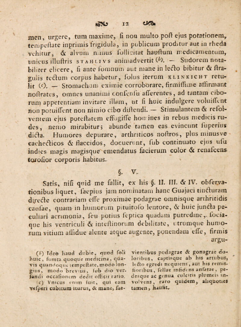 men, urgere, tum maxime, fi noo multo pofi ejus potationem^ ten}pefiate inprimis frigidula, in publicum proditur aut in rheda vehitur, & alvum ndiius follicitat haufium n^edicameiitum, unicus illuftris stahlivs animadvertit C^). — Sudorem nota¬ biliter elicere, fi ante fomnum aut mane in lecflo bibitur & fira^ gulis teduni corpus habetur, folus iterum klinkicht retu¬ lit (0. — Stomachum eximie corrobbrare, finniffime affirmant nofirates, omnes unanimi confcnlti afferentes, ad tantam cibo¬ rum appetentiam invitare illam, ut fi huic indulgere voluiffent non potuiffent non nimio cibo diffendi. — Stimulantem & refol- ventem ejus poteffatem effugiffe homines in rebus medicis ru¬ des, nemo mirabitur 5 abunde tamen eas evincunt fuperius diffa. Humores depurare, arthriticos noffros, plus minusve eachecflicos & flaccidos, docuerunt, fub continuato ejus ufu indies magis raagisque emendatus facierum color & renafceiis torolior corporis habitus. ^ §. V. Satis, nifi quid me fallit, ex his §. II. HI. & IV. obfecva- tionibus liquet, faepius jam nominatam hanc Guajaci tindluram di^recle contrariam effe proximae podagrae omnisque arthritidis caulae, quam in humorum pituitofo lentore, huic junda pe¬ culiari acrimonia, feii potius fcptica quadam putredinefocia- que his ventriculi & inteflinorum debilitate, utrumque humo¬ rum vitium aflidue alente atque augente, ponendam effe, firmis argu¬ et) Tdeo liaud dnbie, quod foli vientibus podagrae 6c gonagrae do- buic, fumta quoque niedicma, qua- loribus> captisqiie ab his artubus, vis quaiii^oqut lempeftate, modo Ion- Itdto egredi nequiens , aui his remis- gius, modo brevius, lub dio ver- lionbus, fellae inlidt ns anfatae, pe- landi occationem dedit offieii ratio, desqiie ac genua culcitis plumeis in- c) Vnteus enim fuit, qui eam volvens, raro quidam, aliquoties vefperi cubitura iturus^ dc mane, fae- tamen , haiilit,.