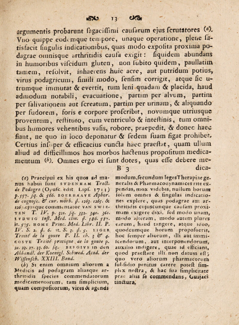 T3 argumentis probanont fagaciffimi caufarum ejus fcrutatores (^5. Vijo quippe eodi mque tempore, unaque operatione, plene fa- tisfacit fingulis indicationibus, quas modo expolita proxima po¬ dagrae omnisque arthritidis caufa exigit: fiquidem abundans in humoribus vifcidum gluten, non fubito quidem, paullatim tamem, refolvit, inhaerens huic acre, aut putridum potius, virus podagricum, fimili modo, fenfiitt corrigit, atque fic u- trumque immutat & evertit, tum leni quadam & placida, haud admodum notabili, evacuatione, partim per alvum, partini' per falivationem aut fcreatum, partim per urinam , & aliquando per fudorem, foris e corpore profcribit, novumque utriusque proventum , reihtuto, cum ventriculo & inteftinis, tum omni¬ bus humores vehentibus valis, robore, praepedit, & donec haec fiant, ne quo in loco deponatur & fedem fuam figat prohibete Certius infnper & efficaeius cunfla haec praefiat, quam ullum aliud ad difficillimos hos morbos hartenus propofitum medica¬ mentum Omnes ergo ei funt dotes, quas elTe debere me- B 3 dica- (ay Praecipui ex his quos ad ma- modum,fecundum legesTherapbege¬ nus habui fune svd enham Tra^. neraiis & Pharmacoaynamices rite ex- de Podagrn fc. edit Lipf. 171 1) pendas, mox videbis, nullum horun* f66. boerhAave A^hor. lolum omnes Sc lingulas indicatio- de cognoje. ^ cur. morh. /. 126^. udf. Sc. nes explere, quas podagrae aut ar- w^/.ejiisque commentator van swie- ihritidis cujuscunque caiifam proxi- TEN T. p. pi. J'q. jp. qq.0. j6i. mani exigere dixi, fed modo unam, LVDwiG mfl. Med. clin. modo ajlteram, inodo autem plures it. )-7j. HOME Prine. Med. Lthr. II. P. earum, haud tangere, atque ideo, IF. S. 2. //. 6. It. S. (J. f. LIGER quodeumque horum propofueris, Traite de la goute P. II. ch. ^ q. hoc femper aliorum, illi atit immi- eosTE Traite pratique ae la goute p. Icendorum, aut interponendorunt, 2i-2p 27. p. do. (q. BEFGivs in den auxilio indigere, qua^ id eiiciant, Ahhandl. der ICoenigl. Schwed. Acad. der quod praeftare illi non datum efl ^ Wijfenfch. XXIII. Band. quo vero aliorum pharmacorun^i \b) Si enim omnium aliorum a fuhfidio penitus carere poteft ]M edicis ad podagram aliasque ar- pitx noftra, Sc hac hia nmplicitate thritidis fpecies commendatorum prae alus le commendans, CiUajaci medicamentorum, tam limplicium, uniitura* quam compohiorum, vires dk agendi