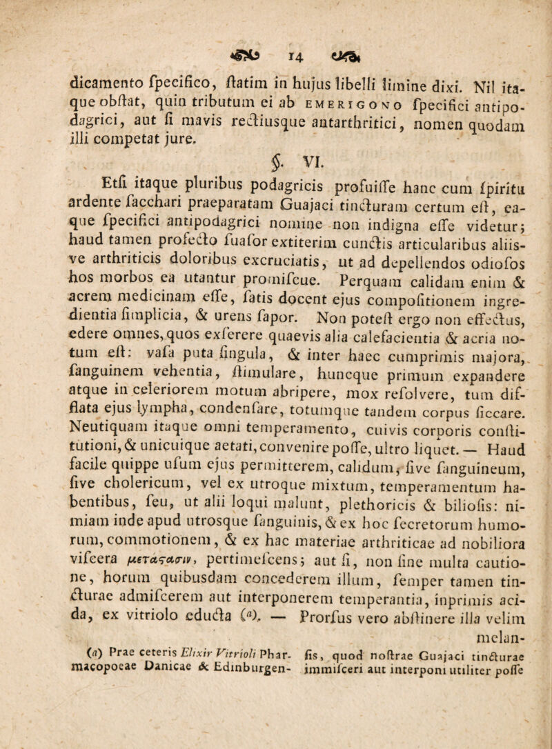 dicamento fpeeifico, ftatim in hujus libelli limine HkI Nil ita¬ que obftat, quin tributum ei ab emerigomo fpecifici antipo- dagricij aut fi niavis reciiusQue antarthritici* nomen Quodam illi competat jure, * ^ $. VI. Etfi itaque pluribus podagricis profuiffe hanc cum fpirltu ardente facchari praeparatam Guajaci tinciuram certum efl, ea- que fpecifici antipodagrici nomine -non indigna effe videtur; haud tamen profedlo fuafor extiterim cundiis articularibus aliis- ve arthriticis doloribus excruciatis, ut ad depellendos odiofos hos morbos ea utantur promifcue. Perquam calidam enim & acrem medicinam effe, fatis docent ejus compofitionem ingre- dientia fimplicia, & urens fapor. Non poteft ergo non efFedlus, edere omnes, quos exferere quaevis alia calefacientia & acria no¬ tum eft: vafa puta fingula, (Sc inter haec cumprimis majora,, fanguinem vehentia, ftimulare, huneque primum expandere atque in,celeriorem motum abripere, mox refolvere, tum dif¬ flata ejus lympha, condenfare, totumque tandem corpus ficcare. Neutiquam itaque omni temperamento, cuivis corporis confli- tutioni, & unicuique aetati, convenire poffe, ultro liquet. ~ Haud facile quippe ufum ejus permitterem, calidum^ live fanguineum, live cholericum, vel ex utroque mixtum, temperamentum ha¬ bentibus, feu, ut alii loqui malunt, plethoricis & biliofis: ni¬ miam inde apud utrosque fanguinis, & ex hoc fecretorum humo¬ rum, commotionem, & ex hac materiae arthriticae ad nobiliora vifeera pertimefeens; aut fi, non fine multa cautio¬ ne, horum quibusdam concederem illum, femper tamen tin- dlurac admifeerem aut interponerem temperantia, inprimis aci¬ da, ex vitriolo edudla (^), — Prorfus vero abflinere illa velim mclan- (rt) Prze ceteris Elixir (is, quod noftrae Guajaci tincturae macopoeae Danicae Edinburgen- immifeeri aut interponi utiliter pofle