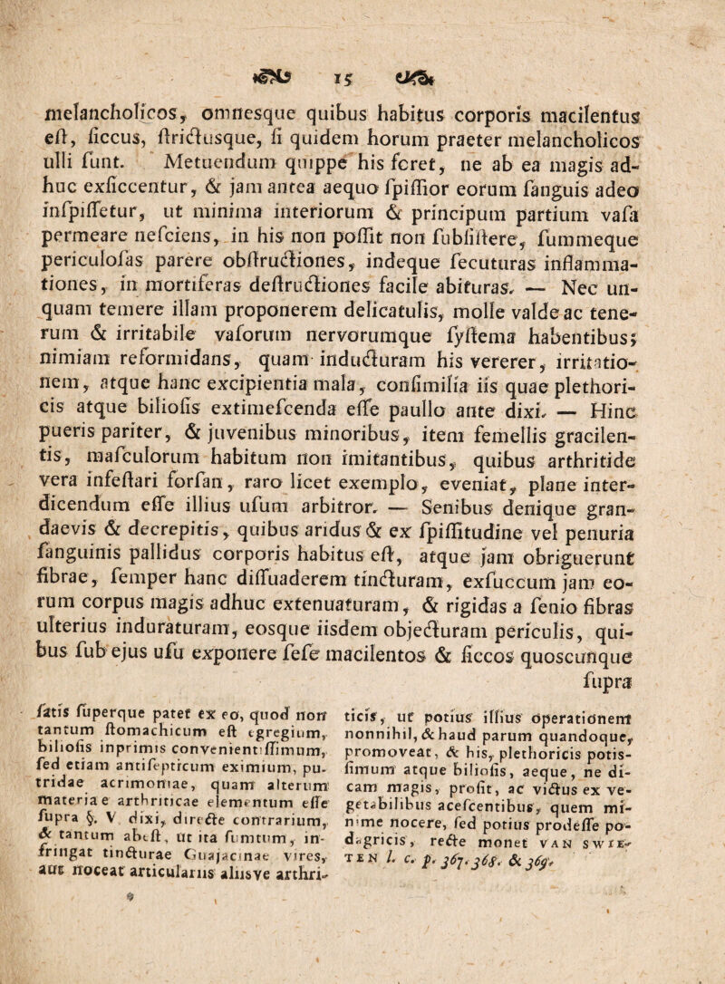 melancholicosy oninesque quibus habitus corporis macilentus eft, liccus, flridusque, fi quidem horum praeter melancholicos ulli funt. Metuendum quippe his feret, ne ab ea magis ad¬ huc exficcentur, & jam antea aequo fpiffior eorum fanguis adeo iurpifletur, ut minima interiorum & principum partium vafa permeare nefeiens, in his non poflit non fubliftere, fummeque periculofas parere obfiruffiones, indeque fecuturas inflamma¬ tiones, in mortiferas deflrudiones facile abituras. — Nec un¬ quam temere illam proponerem delicatulis, molle valde ac tene¬ rum & irritabile vaforum nervorumque fyflema habentibus5 nimiam reformidans, quam induduram his vererer , irritatio¬ nem, atque hanc excipientia mala, confimifia iis quae plethori- cis atque biliofis extimefeenda effe paullo ante dixL — Hinc pueris pariter, & juvenibus minoribus, item femellis gracilen- tis, marculorum habitum non imitantibus, quibus arthritide vera infeflari forfan , raro licet exemplo, eveniat, plane inter¬ dicendum effe illius ufum arbitror. — Senibus denique gran¬ daevis & decrepitis , quibus aridus & ex fpiflitudine vel penuria fanguinis pallidus corporis habitus eff, atque Jam obriguerunt fibrae, femper hanc diffuaderem tinefturam, exfuccum jam eo¬ rum corpus magis adhuc extenuaturam , & rigidas a fenio fibras ulterius induraturam, eosque iisdem objeffuram periculis, qui¬ bus fub ejus ufu exponere fefc macilentos & ficcos quoscunque fupra fatis fiiperque patef cx ea, quod norf tantum ftomachicum eft egregium, biliofis inprimis convenientiflimiim, fed etiam antifeptreum eximium, pu¬ tridae acrimoniae, quam alterum' materiae arthriticae elementum efie fupra §, V dixi, direiJte contrarium, ^ tantum abtft, ut ita fumtum, in¬ fringat tin(5liirae Guajacjnae vires, atft iToceat articulariis aliisve arthri-^ ticis, uf potius iffius dperatidnenf nonnihil, & haud parum quandoque, promoveat, & his, plethoricis potis- fimum atque biliofis, aeque, ne di¬ cam magis, profit, ac viiftus ex ve¬ getabilibus aceficentibug, quem mi- n'me nocere, fed potius prodelTe po¬ dagricis, re^e monet van swrE-* T E N /. c, p. ^68,