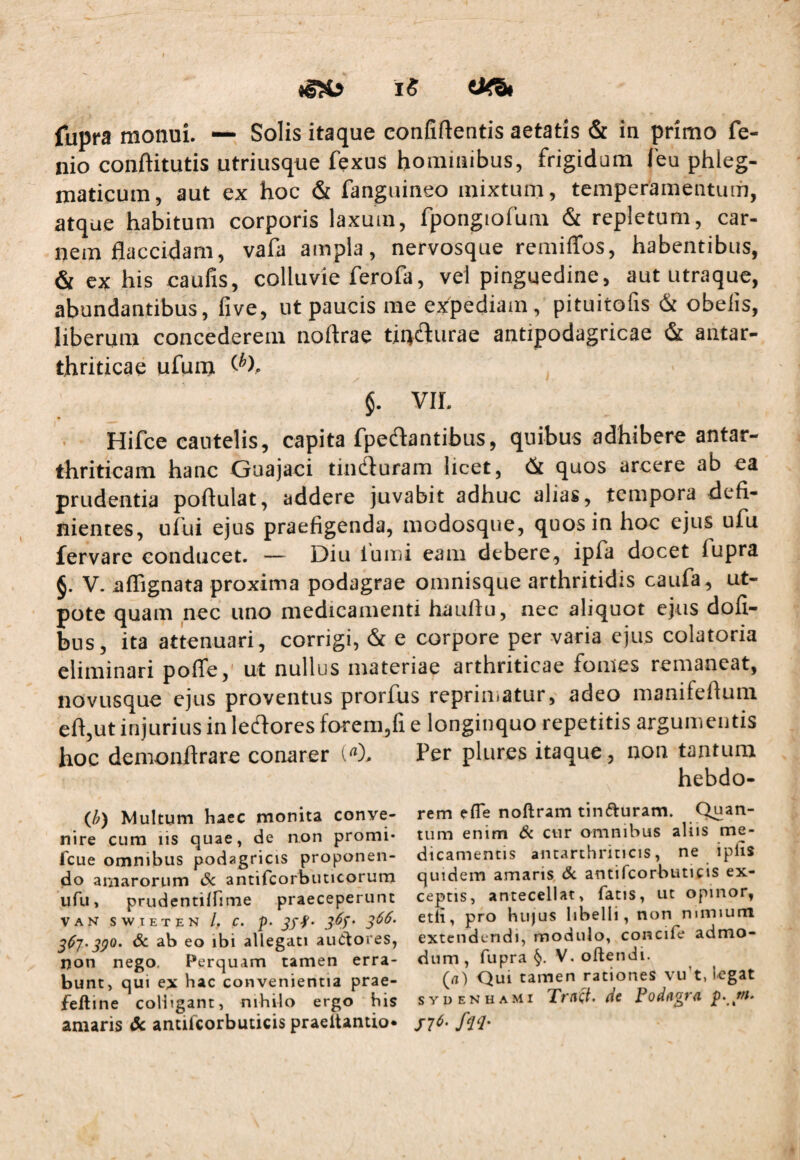 iS fupra monui. — Solis itaque confiflentis aetatis & in primo fe- nio conftitutis utriusque fexus hominibus, frigidum l'eu phleg¬ maticum, aut ex hoc & fanguineo mixtum, temperamentum, atque habitum corporis laxum, fpongiofum & repletum, car¬ nem flaccidam, vafa ampla, nervosque remiffos, habentibus, & ex his caufis, colluvie ferofa, vel pinguedine, aut utraque, abundantibus, five, ut paucis me exfpediam, pituitofis & obelis, liberum concederem noftrae tinfturae antipodagricae & antar- thriticae ufum §. VIL Hifce cautelis, capita fpeftantibus, quibus adhibere antar- thriticam hanc Guajaci tindluram licet, (St quos arcere ab ea prudentia poftulat, addere juvabit adhuc alias, tempora defi¬ nientes, ului ejus praefigenda, modosque, quos in hoc ejus ufu fervare conducet. — Diu lumi eam debere, ipfa docet fupra 6. V. affignata proxima podagrae omnisque arthritidis caufa, ut- pote quam nec uno medicamenti hauflu, nec aliquot ejtis dofi- bus, ita attenuari, corrigi, &c e corpore per varia ejus colatoria eliminari pofle,' ut nullus materiae arthriticae fontes remaneat, novusque ejus proventus prorfus reprimatur, adeo manifeflura eft,ut injurius in ledlores forem,fi e longinquo repetitis argumentis hoc demonftrare conarer l). Per plures itaque, non tantum hebdo- (/?) Multum haec monita conve¬ nire cum lis quae, de non promi- fcue omnibus podagricis proponen¬ do ariiarorum Sc antircorbuticorura ufu, prudentiffime praeceperunt VAN SWIETEN /, C. p. Jff- 3^7'39^' dc ab eo ibi allegati auCtores, non nego. Perquam tamen erra¬ bunt, qui e^k hac convenientia prae- feftine colligant, nihilo ergo his amaris dc antifcorbuticis praeitantio* rem efle noftram tinfturam. tum enim 6<. cur omnibus aliis me¬ dicamentis antarchriticis, ne ipfis quidem amans, dc antifcorbuticis ex¬ ceptis, antecellat, fatis, ut opinor, eth, pro hujus libelli, non mmium extendendi, modulo, concife admo¬ dum , fupra §. V. oftendi. (d) Qui tamen rationes vu’t, legat sydenhami dc
