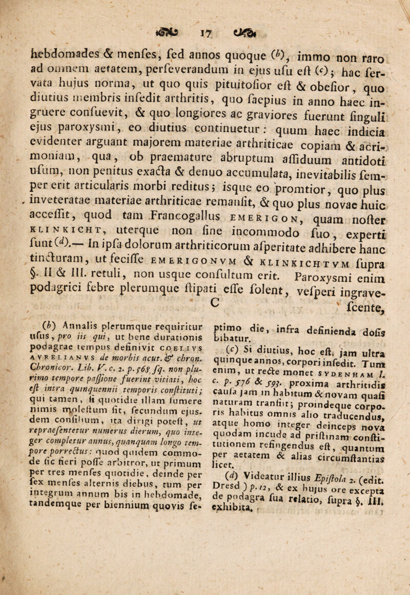 hebdomades & menfes, fcd annos quoque W, immo non raro ad omnem aetatem, perfeverandum in ejus ufu eft (Oj hac fer- vata hujus norma, ut quo quis pituitofior eft &obefior, quo diutius membris infedit arthritis, quo faepius in anno haec in¬ gruere confuevit, & quo longiores ac graviores fuerunt finguli ejus paroxysmi, eo diutius continuetur: quum haec indicia evidenter arguant majorem materiae arthriticae copiam & acri¬ moniam, qua , ob praemature abruptum affiduum antidoti ufum, non penitus exafla & denuo accumulata, inevitabilis fem- per erit articularis morbi reditus^ isque eo prqmtior, quo plus , inveteratae materiae arthriticae remanlit, & quo plus novae huic acceffit, quod tam .Francogallus emerigon, quam nofter KLi NKicHT, uterque non iine incommodo fuo, experti funtC'^).— In ipfa dolorum arthriticorum afperitate adhibere hanc tincturam, utfeciffe emerigonvm & klinkichtvm fupra §. II & 111. retuli, non usque confultum erit. Paroxysmi enim podagrici febre plerumque hipati elTe folent, vefperi ingrave- , ^ ' fcente, (^) Annalis plerumque requiritur urus,pro qiii, Ut bene durationis podagrae tempus definivit coei.ivs AVRELiANvs de morhis acut. ^ chron. Chronicor. Lih. V.c. 2. non plu¬ rimo tempore pajjione fuerint vitiati, hoc ejl intra quinquennii temporis conjlituti; qui tamen, fi quotidie illam (umere nimis rrvolefium fit, recundum ejus¬ dem confiluim, Ita dingj poteft, ut repraefentetur numerus dierum, quo inte¬ ger completur annus, quanquam longo tem¬ pore porrectus: quod quidem commo¬ de fic fieri pofle arbitror, ut primum per tres menfes quotidie, deinde per fex menfes alternis diebus, tum per integrum annum bis in hebdomade, tandemque per biennium quovis fe* piimo die, infra definienda dofis bibatur. (r) Si diutius, hoc eft, jam ultra quinque annos, corpori infedit. Tum enim, ut reiSte monet svdenham /« c. p, sj6 6c jgq. proxima arthritidis caiiJa jam in habitum & novam quafi naturam tranfiit; proindeque corpo. ns habitus omnis alio traducendus, atque homo integer deinceps nova quodam incude ad priftmam confti- tutionem refingendus eft, quantum per aetatem dc alias circumftantias Jicet. (d) Videatur illius Epijlola (edit, res Jp.ti, (Sc ex hujus ore excepta