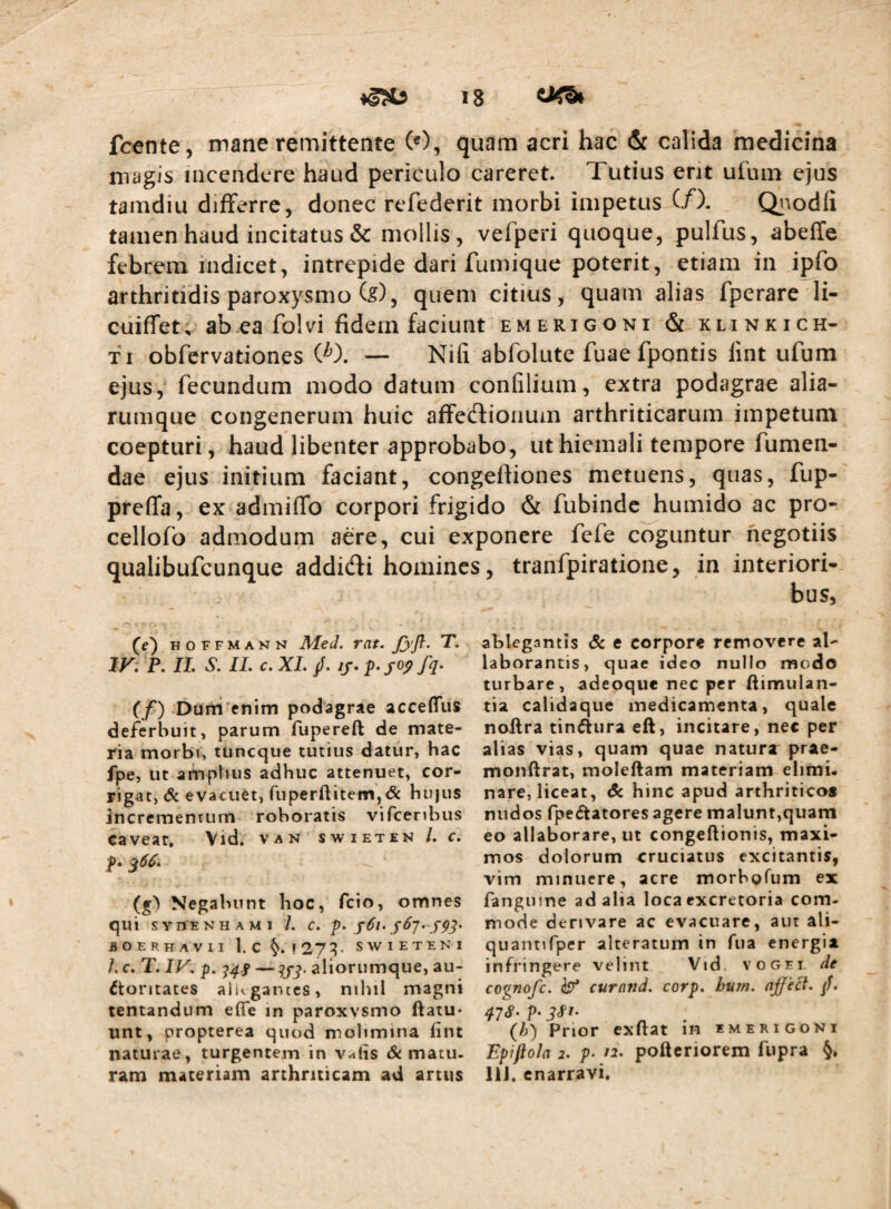 fcente, mane remittente (0, quam acri hac & calida medicina magis incendere haud periculo careret. Tutius erit ufum ejus tamdiu differre, donec refederit morbi impetus (/). Qiiodli tamen haud incitatus & mollis, vefperi quoque, pulfus, abeffe febrem indicet, intrepide dari fumique poterit, etiam in ipfo arthritidis paroxysmo fe), quem citius, quam alias fperare li- cuiffet, abea folvi fidem faciunt emerigoni & klinkich- fi obfervationes W. — Nifi abfolute fuae fpontis lint ufum ejus, fecundum modo datum conlilium, extra podagrae alia- rumque congenerum huic affedlionum arthriticarum impetum coepturi, haud libenter approbabo, ut hiemali tempore fumen- dae ejus initium faciant, congeftiones metuens, quas, fup- preffa, ex admiffo corpori frigido & fubinde humido ac pro- cellofo admodum aere, cui exponere fefe coguntur negotiis qualibufeunque addidfi homines, tranfpiratione, in interiori¬ bus, (e) HOFFMANN Mcd. mt. T. IV: P. IL S. IL c. XL /. //. p. josf fq. (f) Dum enim podagrae acceflfus deferbuit, parum fupereft de mate¬ ria morbi, tuneque tutius datur, hac fpe, ut ampbus adhuc attenuet, cor¬ rigat, & evacuet, ruperftitein,(& hu)us incrementum roboratis vifceribus caveat, Vid. van swieten /. c, f, (g) Negabunt hoc, fcio, omnes qui SYnENHAMi /. c. s6i. ^67. flOERHAVII 1. c !27^- SWIETENI /. C. T. IV, p. aliorumque, au¬ ctoritates allegantes, nihil magni tentandum efle in paroxysmo ftatu- unt, propterea quod molimina lint naturae, turgentem in v^tis Amatu¬ ram materiam arthriticam ad artus ablegantis A e corpore removere al¬ laborantis, quae ideo nullo modo turbare, adeoque nec per ftimulan- tia calidaque medicamenta, quale nollra tinAura eft, incitare, nec per alias vias, quam quae natura prae- monftrat, moleftam materiam elimi. nare, liceat, A hinc apud arthriticos nudos fpe Aatores agere malunt,quam eo allaborare, ut congeftionis, maxi¬ mos dolorum cruciatus excitantis, vim minuere, acre morbofum ex fangiime ad alia loca excretoria com¬ mode derivare ac evacuare, aut ali- quantirper alteratum in fua energia infringere velint Vid. voget de cognofe. ^ curntid, corp, bum. njject. /. qiS- p. (h) Prior exUat in emerigoni Epifiola 2. p- f2. pofteriorem fupra §» IIJ. enarravi.
