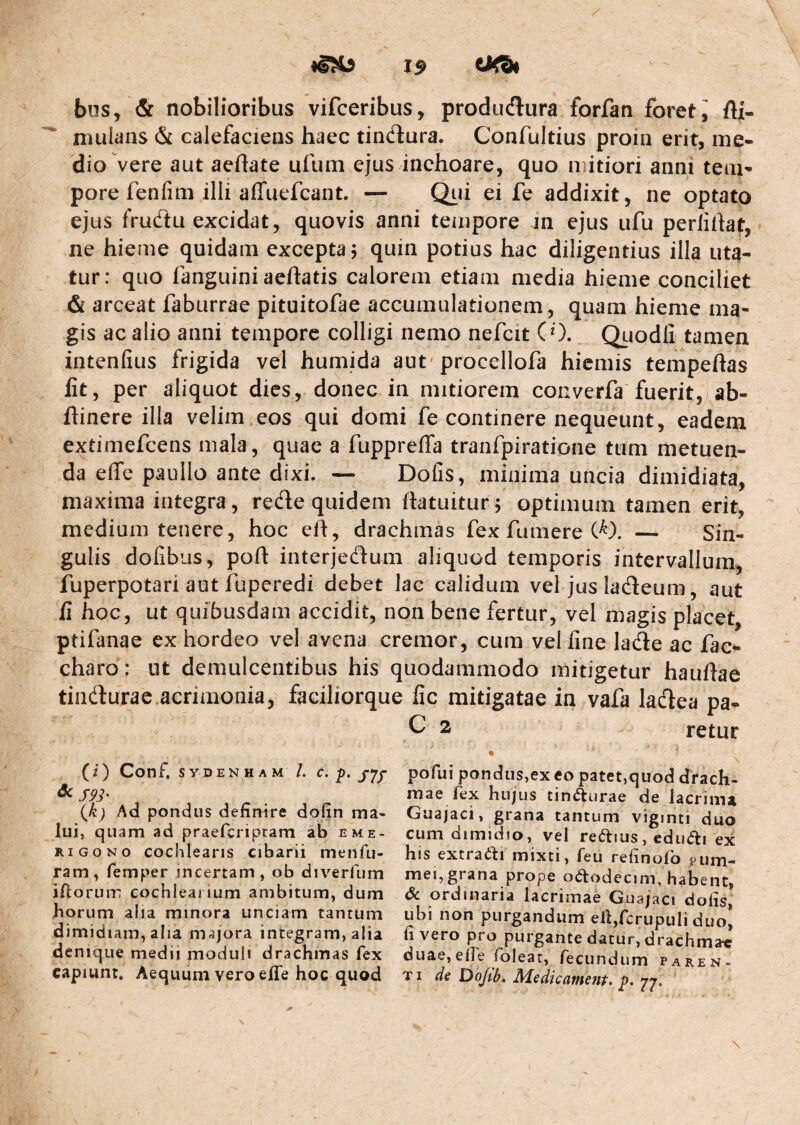 bus, & nobilioribus vifceribus, produdlura forfan foret i fti- mulans & calefaciens haec tincflura. Confultius proin erit, me¬ dio vere aut aeflate ufuin ejus inchoare, quo mitiori anni tem¬ pore fenfim illi affuefcant. — Qiii ei fe addixit, ne optato ejus frudtu excidat, quovis anni tempore in ejus ufu perlihat, ne hieme quidam excepta 5 quin potius hac diligentius illa uta¬ tur: quo fanguiniaeftatis calorem etiam media hieme conciliet & arceat faburrae pituitofae accumulationem, quam hieme ma¬ gis ac alio anni tempore colligi nemo nefeit CO. Quodii tamen intenfius frigida vel humida aut proccllofa hiemis tempeftas fit, per aliquot dies, donec in mitiorem converfa fuerit, ab- fiinere illa velim ,eos qui domi fe continere nequeunt, eadem extimefeens mala, quae a fuppreffa tranfpiratione tum metuen¬ da effe paullo ante dixi. — Dofis, minima uncia dimidiata, maxima integra, rede quidem ftatuitur j optimum tamen erit, medium tenere, hoc efi, drachmas fex fumere — Sin¬ gulis dofibus, poft interjedum aliquod temporis intervallum, fuperpotari aut fuperedi debet lac calidum vel jus ladeum, aut fi hoc, ut quibusdam accidit, non bene fertur, vel magis placet ptifanae ex hordeo ve! avena cremor, cum vel fine lade ac fac^ charo; ut demulcentibus his quodammodo mitigetur hauftae tindurae acrimonia, faciliorque fic mitigatae in vafa ladea pa- C 2 retur (2) Conf, SYDENHAM /. c. p. pofui pondus,ex «o patet,quod dracli- ^ S93' niae fex hujus tindturae de lacrima {k) Ad pondus definire dofin ma- Guajaci, grana tantum vigmti duo lui, quam ad praeferipram ab eme- cum dimidto, vel reftius, edu(5li ex RiGONo cochlearis cibarii menfu- his extratl:! mixti, feu refinofo ,oum- ram, femper incertam, ob diverfum mei,grana prope oftodecim, habent ifiorui-n cochlearium ambitum, dum 6c ordinaria lacrimae Guajaci dofis* horum alia minora unciam tantum ubi non purgandum elljfcrupuli duo* dimidiam, alia majora integram, alia fi vero pro purgante datur, drachmae denique medii moduli drachmas fex duae,eire foleat, fecundum paren- capiunt. Aequum vero elTe hoc quod ti de Dojth. Medicament. ;p.