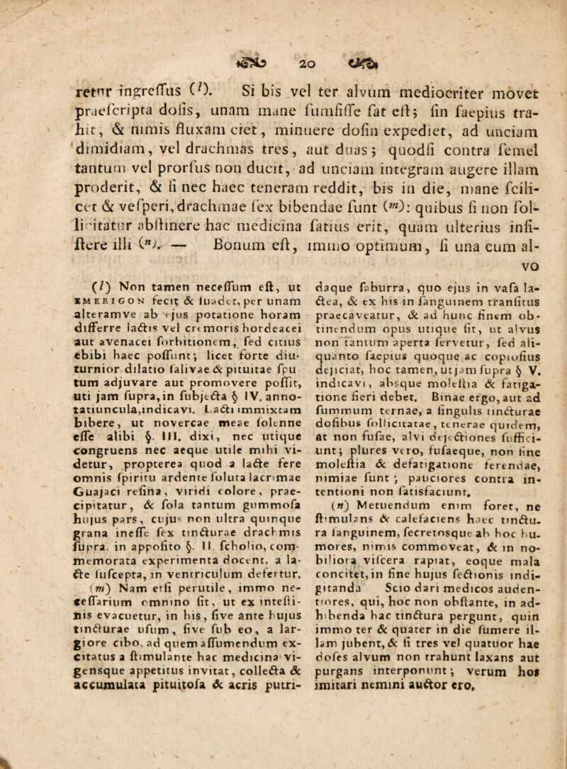 retnr ingreffus (0. Si bis vel ter alvum mediocriter movet praefcripta dolis, unam mane fumliffe fat lin faepius tra¬ hit, & nimis fluxam ciet, minuere dofin expediet, ad unciam dimidiam, vel drachmas tres, aut doas 5 quodfi contra femel tantum vel prorfus non ducit, ad unciam integram augere illam proderit, & li nec haec teneram reddit, bis in die, mane fcili- cer & vefperi, drachmae fex bib li'itatur abflinere hac medicina ftere illi — Bonum eft, (/) Non tamen necefliim eft, ut KMERiGON fecit 6c luiidcc, per unam alteramve ab ejus potatione horam differre laiftis vel crt moris hordeacei aut avenacei forhitioncm fed citius ebibi haec pofllint*, licet forte diu¬ turnior dilatio lalivae dc pituitae fpu tum adjuvare aut promovere poffit, uti jam rupra,in fubjtifta § IV. anno¬ tatiuncula,indicavi. Ladti immixtam bibere, ut novercae meae foknne efle alibi §. IJI. dixi, nec utique congruens nec aeque utile mihi vi¬ detur, ,propterea quod a lafte fere omnis fpiritu ardente folura lacnmae Guajaci retina, viridi colore, prae¬ cipitatur, Sc fola tantum gummofa hujus pars, cujuv non ultra quinque grana ineffe fex timfturae dracl^mis lUpra, in appofito §. li, fcholio, com¬ memorata experimenta docent, a Ia- fte lufcepta, in ventriculum defertur. (w) Nam erfi perutile, immo ne- ceflTarium omnino fit, ut ex intefii- nis evacuetur, in his, five ante hujus tmiifurae ufum, five fub eo, a lar¬ giore cibo, ad quem afliimcndum ex¬ citatus a ftimulante bac medicina vi- gensque appetitus invitat, collecta Sc accujnulsua pituitofa ^ acris putri- :iidae funt quibus fi non fol- fatiiis erit, quam ulterius infl- imino optimum, fi una cum al¬ vo daque faburra, quo ejus in vafa la- ^ea, Si ex his in fanguinem tranfitus - prae caveatur, Sc ad hunc finem c^b- tinendum opus utique fit, ut alvus non ianium aperta fervetur, fed ali¬ quanto faepius quoque ac copiofiiis dejiciat, boc tamen, ut jam fupra § V. indicavi, absque moleftia Sc fatiga¬ tione fieri debet. Binae ergo, aut ad fummum ternae, a lingulis nnCturac dofibus follicitatae, tenerae quidem, dt non fufae, alvi dejvftiones fuffici- untj pltires vero, fufaeque, non fine moleftia Sc defatigatione ferendae, nimiae funt •, pauciores contra in¬ tentioni non fatisfaciunr, («) Metuendum enim foret, ne ft’mubns d< calefaciens haec tintftu- ra languinem, fecretosque ab hoc f»u- mores, mmis commoveat, Sc in no¬ biliora vilcera rapiat, eoque mala concitet,in fine hujus fe^fionis indi- gitanda Scio dari medicos auden- tiores, qui, boc non obftante, in ad¬ hibenda hac timftura pergunt, quin immo ter Sc quater in die fumere il¬ lam jubent, & fi tres vel quatuor hae dofes alvum non trahunt laxans aut purgans interponunt*, verum hoS imitari nemini au^or cro.