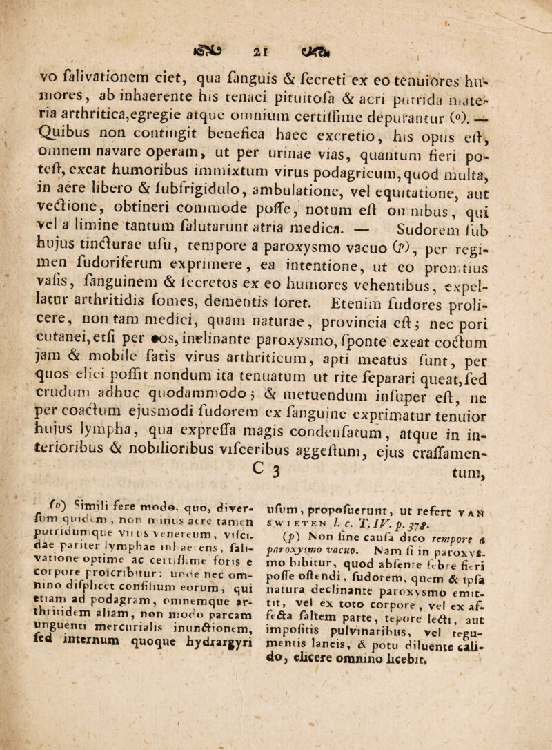 0 vo falivationem ciet, qua fanguis & fecreti ex eo tenuiores hu^ mores, ab inhaerente his tenaci pitimofa & acri putrida mate¬ ria arthritica,egregie atque omnium certilfime depurantur (»). — Quibus non contingit benefica haec excretio, his opus efi, omnem navare operam, ut per urinae vias, quantum fieri po- teft, exeat humoribus immixtum virus podagricum, quod niulta, in aere libero & fubtVigiduIo, ambulatione, vel equitatione, aut vedione, obtineri commode poflfe, notum efi: omnibus, qui vel a limine tantum falutarunt atria medica. — Sudorem 1'ub hujus tindlurae uAi, tempore a paroxysmo vacuo 0^-), per regi¬ men fudoriferum exprimere, ea intentione, ut eo promtius vafis, languinem & lecretos ex eo humores vehentibus, expel¬ latur arthritidis fomes, dementis loret. Etenim fudores profi¬ cere, non tam medici, quam naturae, provincia elf 5 nec pori cutanei,etfi per #05, inclinante paroxysmo, (ponte exeat cotflum jam & mobile fatis virus arthriticum, apti meatus funt, per quos elici poffit nondum ita tenuatum ut rite feparari queat,fed crudum adhuc quodammodo j & metuendum infuper eft ne per coadiim ejusmodi fudorem ex fanguine exprimatur tenuior hujus lympha, qua expreffa magis condenfatum, atque in in¬ terioribus 4 nobilioribus vifceribus aggeflum, ejus cralTaraen- C 3 tum, fo^ Sitnili fere moc^o, <^uo, diver- fi?Tn quitkni , non niinns acre tamen piJtridun.qne vi* i-s venereiim , vifcu ctae pariter lymphae inhaesens, fali- vatione optime ac certifhme fons e corpore prolcrilxtur ; unde nec om¬ nino difplicet confilium eorum, qui etiam ad podagram, omnemque ar¬ thritidem aliam, non modo parcam nnguenti mercurialis inunftionem, icd internum quoque hydrargyri ufum, propofucrunt, ut refert van SWIETEN /. C. (p) Non line caufa dico tempori a jxiroxystno vacuo. Nam (i in paroxys¬ mo bibitur, quod abfente ftbre fieri pofie oftendi, fudorem, quem dc tpfji natura declinante paroxysmo emit¬ tit, vel ex toto corpore , vel ex af- fei^a faltem parte, tepore ledfi, aut impolitis pulvinaribus, vel tegu¬ mentis lancis, pdtu diluente c4li- do, elkere ommno licebit. 1