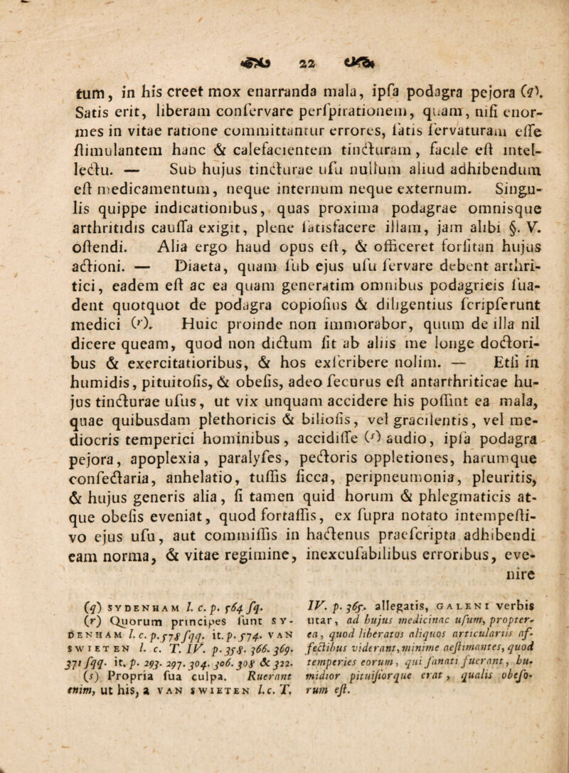 Satis erit, liberam confcrvare perfpirationem, quam, nifi enor¬ mes in vitae ratione committanrur errores, latis fervaturam effe ftimulantem hanc & calefacientem tindfuram, facile eh intel- ledfu. — SuD hujus tincturae ufu nuUum aliud adhibendum elt luedicamentum, neque internum neque externum. Singu¬ lis quippe indicationibus, quas proxima podagrae omnisque arthritidis cauflfa exigit, plene latisfacere illam, jam alibi §. V. ohendi. Alia ergo haud opus elt, & officeret forlitan hujus adlioni. — Diaeta, quam Ibb ejus ufu fervare debent arthri¬ tici, eadem eft ac ea quam generatim omnibus podagricis 1'ua- dent quotquot de podagra copiofius & diligentius fcripferunt medici (0. Huic proinde non immorabor, quum de illa nil dicere queam, quod non didum fit ab aliis me longe dodtori- bus & exercitatioribus, & hos exlbribere nolim. — Etii in humidis, pituitofis, & obefis, adeofecurus eft antarthriticae hu¬ jus tincturae ufus, ut vix unquam accidere his poffint ea mala, quae quibusdam plethoricis & biliofis, vel gracilentis, vel me¬ diocris temperiei hominibus, accidiffe CO audio, ipfa podagra pejora, apoplexia, paralyfes, pebtoris oppletiones, harumque confebtaria, anhelatio, tuffis ficca, peripneumonia, pleuritis, & hujus generis alia, fi tamen quid horum & phlegmaticis at¬ que obefis eveniat, quod fortaffis, ex fupra notato intempe/ti- vo ejus ufu, aut commiffis in habtenus praeferipta adhibendi eam norma, & vitae regimine, inexcufabilibus erroribus, eve¬ nire S y D E N H A M l. c. p. fq. (r) Quorum principes funt sy- DENHAM C^p‘fysfqq> it. p.J'74. VAN SWIETEN L c, T. IV. p. ^^66. qCg. ivfn- it.^- ^93' ^91' 3^4' 3°^' ^ J22. (i) Propria fua culpa. Ruerant tnim, ut his, a van swieten Lc.T, IV. p. 36^.. allegatis, g a leni verbis utar, ad hujus medicinae ufum, propter^ ea, quod liberatos aliquos articulariis af- fecibus viderant, minime aejlimantes, quod temperies eorum, qui fanati fuerant, hu- midior pituijiorque erat, qualis obefo* rum efl.
