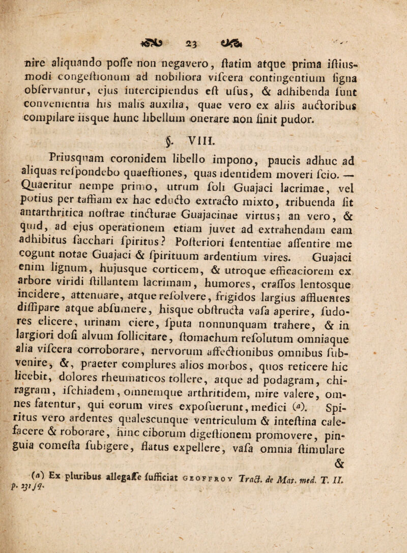 liire aliquando poffe non negavero, flatim atque prima iftius- modi congefhonuni ad nobiliora vifcera contingentium figna obfcrvantur, ejus intercipiendus cft ufus, & adhibenda ibnt convenientia his malis auxilia, quae vero ex ahis audoribus compilare iisque hunc libellum onerare non finit pudor. '§. VI II. Priusquam coronidem libello impono, paucis adhuc ad aliquas relpondebo quaeftiones, quas identidem moveri fcio. — Quaeritur nempe primo, utrum foli Guajaci lacrimae, vel potius per taffiam ex hac edodo extrado mixto, tribuenda Iit antarthritica noftrae tindurae Guajacinae virtus; an vero, & quid, ad ejus operationem etiam juvet ad extrahendam eam adhibitus lacchari fpiritus? Polleriori lententiae alTentire me cogunt notae Guajaci & fpirituum ardentium vires. Guajaci enim lignum, hujusque corticem, & utroque efficaciorem ex arbore viridi ilillantem lacrimam, humores, craiTos lentosque incidere, attenuare, atque relblvere, frigidos largius affluentes diffiparc atque abfumere, hisque obfiruda vala aperire, Pudo¬ res elicere, urinam ciere, Iputa nonnunquam trahere, & in largiori dofi alvum Ibllicitare, ilomachum refolutum omniaque alia vifcera corroborare, nervorum affedionibus omnibus fub- venire, pj^aeter complures alios morbos, quos reticere hic licebit, dolores rheumaticos tollere, atque ad podagram, chi¬ ragram, ifchiadem, omnernque arthritidem, mire valere, om¬ nes fatentur, qui eorum vires expofuerunt,medici W. Spi¬ ritus vero ardentes qualescunque ventriculum & inteftina cale¬ facere & roborare, hinc ciborum digeflionem promovere, pin¬ guia comefta fubigere, flatus expellere, vafa omnia llimulare & (n) Ex pluribus alkgaCe fufficiat geoffroy TraeJ. de Mat. med, T, IL