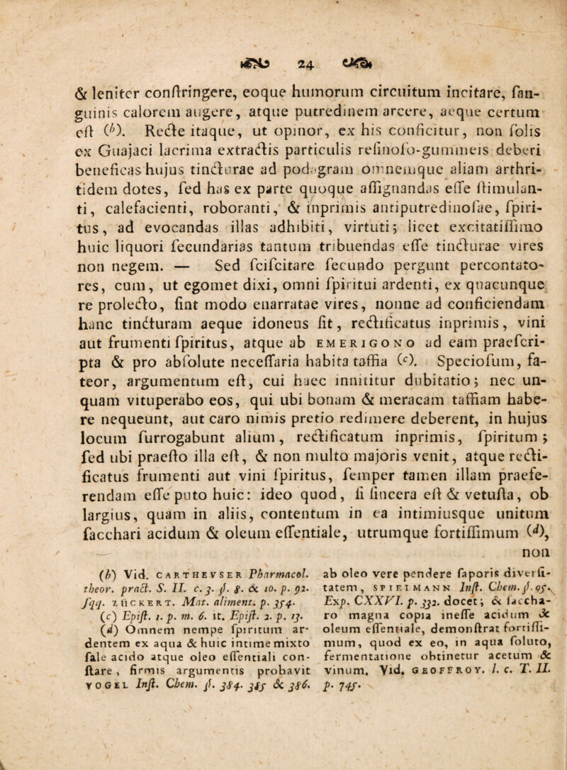 & leniter conftringere, eoque hiimoruin circuitum incitare, fan- giiinis calorem augere, atque putredinem arcere, aeque certum cft ('0. Redte itaque, ut opinor, cx his conficitur, non Tolis ex Gnajaci lacrima extradliis particulis relinolo-gummeis deberi beneficas hujus tinclnrae ad pod.:>gram omneiuque aliam arthri¬ tidem dotes, fed has ex parte quoque afiignandas effe llimulan- ti, calefacienti, roboranti,* & inprimis antiputredinolae, fpiri- tus, ad evocandas illas adhibiti, virtuti; licet excitatiflimo huic liquori fecundarias tantum tribuendas effe tindlurae vires non negem. — Sed fcifcitare fecundo pergunt percontato* res, cum, ut egomet dixi, omni fpiritui ardenti, cx quacunque re prolecffo, liat modo enarratae vires, nonne ad conficiendam hanc tindturam aeque idoneus fit, redfiticatus inprimis, vini aut frumenti fpiritus, atque ab emerigono ad eam praefcri- pta & pro abfolute neceffaria habita taffia (‘^). Speciofum, fa¬ teor, argumentum eft, cui haec innititur dubitatio; nec un¬ quam vituperabo eos, qui ubi bonam & meracam taffiam habe¬ re nequeunt, aut caro nimis pretio redimere deberent, in hujus locum furrogabunt alium, rechficatum inprimis, fpiritum ; fed ubi praefto illa eft, & non multo majoris venit, atque rc(fti- ficatus frumenti aut vini fpiritus, feinper tamen illam praefe¬ rendam effe puto huic: ideo quod, fi finccra eft&vetufta, ob largius, quam in aliis, contentum in ea intimiusque unitum facchari acidum & oleum effentiale, utrumque iortiflimum W, (h) Vid. CARTHEVSER Phnrmacol. theor, pract. S. II. r. p. 6c lO. p. pi. fqq. z ii c K E R T. Mat. alimenta p. (c) Epjft. I. p. m. 6. it. Epip:. 1. p. ij. Omnem nempe fpiritum ar¬ dentem cx aqua de huic intime mixto fale acido atque oleo efTentiali con¬ flare , firmis argumentis probavit Y 0 G E L Infi, Cbem. jf. jSq- Sc non ab oleo vere pendere Taporis diverfi- tatem , spietmann i«/?. Chem. jJ. Exp. CXXVI. p‘ SJ2. docet i laccha- ro magna copia inefle acidum ^ oleum efientiale, demonftrat forrifii- mum, quod ex eo, in aqua foluto, fermentatione obtinetur acetum Sc vinum, Yid* geoffroy. l. c. T. IL