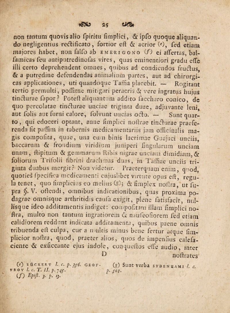 non tmitum quovis alio fpiritu fimplici, &ipfo quoque aliquan¬ do negligentius redlificato, fortior eft & acrior W, fed Atiani majores habet, non falfo ab em erigo no (f) ei aflfertas, bal- famicas feu antipatredinofas vires, quas eminentiori gradu effe illi eerto deprehendent omnes, quibus ad condiendos frucdus, & a putredine defendendas animaiiom partes, aut ad chirurgi¬ cas applicationes, uti quandoque Taflia placebit. — Rogitant tertio permulti, pofFitne mitigari peracris & vere ingratus hujus tindiurae fapor ? Potefl aliquantum addito huccharo conico, de quo percolatae tincl:urae unciae triginta duae, adjuvante leni, aut folis aut furni calore, folvimt uucias odfo. Sunt quar¬ to, qui edoceri optant, anne fimplici noftrae tincT-tirae praefe¬ renda fit pafHni in tabernis medicamentanis jam officioalis ma¬ gis compofita, quae, una eum binis lacrimae Goajaci unciis, baccarum & froiidium viridium juniperi fingaiarum unciani unam, fiipitiuB & gemmarum Ribis nigrae unciam dimidiam,& foliorum Trifolii fibrini drachmas'duas, in Taffiae unciis tri¬ ginta duabus mergit?-Non videtur. Praeterquam enim, qnod, quoties fpecifica medicamenti cujuslibet virtute opus eft, regu¬ la tenet, quo firnplicins eo melius & fimplex nofira, ut fu- pra V. ofiendi, omnibus indicationibus, qnas proxima po¬ dagrae omnisqiie arthritidis caufa exigit, plene fatisfacit, nul- lisqiie ideo additamentis indiget: coiripofitam illam fimplici no- ftra, multo noii tantum ingratiorem (k oaufeofiorem fed etiam calidiorem reddant indicata additamenta, quibus paene omnis tribuenda efi culpa, cur a n uitis minus bene fertur atque fim- plicior nofira, quod, praeter alios, quos de inipenfius calefa- ciente & exficcante ejus indole, conqueafios effe audio, inter nofirates' (e) XflCKERT /. C. P» GEOF (^) SlIDt Veiba SySENSAMI /. r. FROY 1. c. T. ij. p. 7^J. p. jOf, (f) Epift. p i>. ip