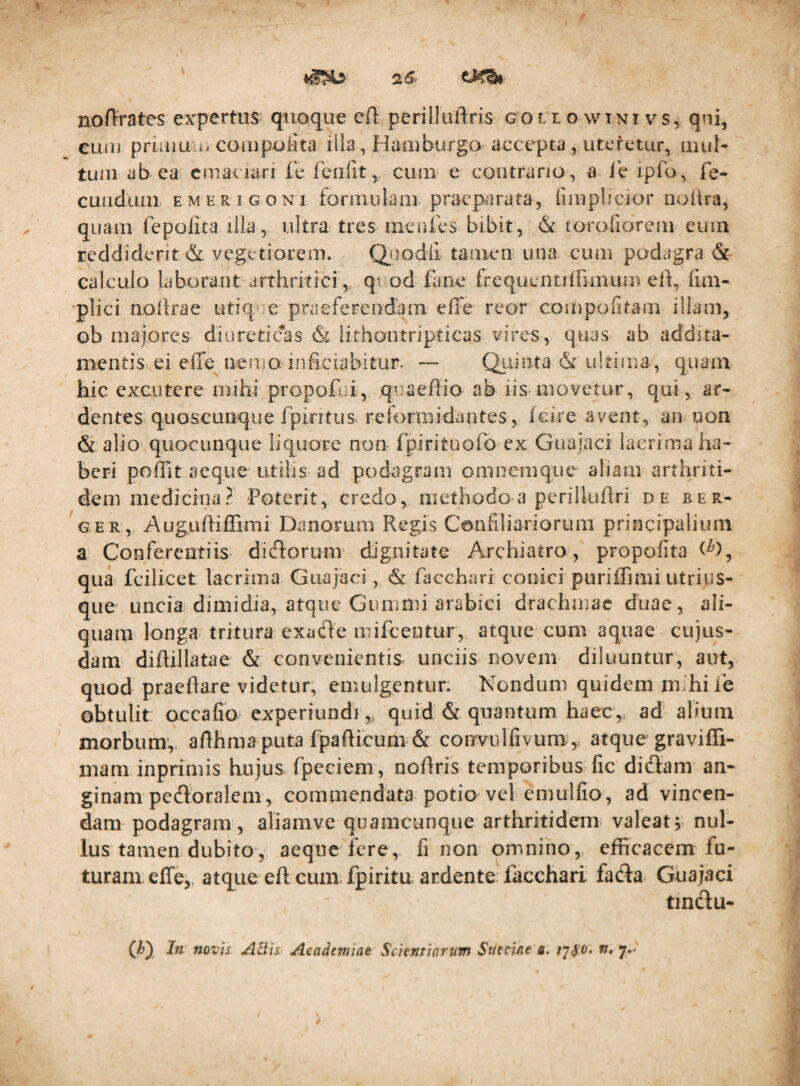 noftrates expertus quoque eft perilluftris gol t o wtni v^s, qni, euiu priaiu i/coinpolita illa, Haaiburgo aecepta, uteretur, iiiuN tum ab ea cniaviari le feolit, cum e contrario, a ie ipfo, fe- cuiiduni EMERiGONi foniiulam praeparata, fiiiiplicior noiira, quam fepoiica illa, ultra tres merifes bibit, & torofiorem eum reddiderit & vegetiorem. Q_uodli tamen una cum podagra & calculo laborant arthritici, qi od fane frequentiihmiim eii, ftm- •plici noiirae utique praefereodam effe reor compofitam illam, ob majores diureticas & lithontripticas vires, qttas ab addita¬ mentis ei effe nemo infi-ciabitur. — Quinta & ultima, quam hic excutere mihi propofui, quaeffio ab iis*movetur, qui, ar¬ dentes quoscuuque fpintus reformidantes, feire avent, an uon & alio quocunque liquore non rpirituofo ex Guajaci lacrima ha¬ beri poffit aeque utilis ad podagram oninemqiie aliam arthriti¬ dem medicina? Poterit, credo, methodo a perilludri de ber- GER, Auguftiffimi Danorum Regis Confiliariorum principalium a Conferentiis- dicRortmi dignitate Archiatro, propofita qua fcilicet lacrima Guajaci, & facchari conici puriffi mi utri us¬ que uncia dimidia, atque Gumnii arabici drachmae duae, ali¬ quam longa tritura exade mifeentur, atque cum aquae cujus- dam diftillatae & convenientis unciis novem diluuntur, aut, quod praedare videtur, emulgentur. Nondum quidem mihi Pe obtulit occafio experiundiquid & quantum haec, ad alium morbum’, adhma puta fpafticum & corrvulfivum', atque graviffi- mam inprimis hujus fpeciem, nodris temporibus fic didam an- ginam pedoralem, commendata potio vel emulfio, ad vincen¬ dam podagram, aliamve quamcunque arthritidem valeat; nul¬ lus tamen dubito, aeque fere,, fi non omnino, efficacem fu¬ turam effe,, atque ed cum. fpiritu aedente facchari fada Guajaci tmdu-