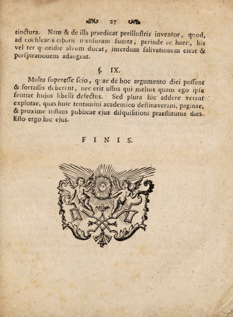 tincflura.. Nam & de illa praedicat perillurtris invenfor, qiiod, ad cochlearis cib<.rii iv enfurain limita, perinde ac haec, bis vel ter otidie alvciiTi ducat,^ interdunt lalivationein cieat (St perrpiratiouem- adaugeat. Multa fiiperelTe fcio, q;-ae de hoc argumentd dici polfent & fortalfis deberent, nec erit iilltis qui melius quam ego iple' feiitiat hujus hbelli defeclius. Sed plura hic addere vetant ' explotae, quas huic tentamini acadeTuico deflinaveram, paginae, & proxime inffaus- publicae ejus* difquilitioni praellitutus dies, Eft(> ergo hic ejus, F I N t S. /