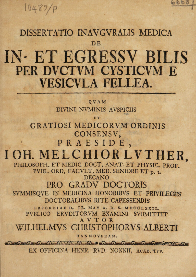 DISSERTATIO INAVGVRALIS MEDICA DE IN- ET EGRESSV BILIS PER DVCTVM CYSTICVM E VESICVLA FELLEA. QVAM DIVINI NVMINIS AVSPICIIS E T GRATIOSI MEDICORVM ORDINIS CONSENSV, ' PRAESIDE IOH. MELCHIORLVTHER, PHILOSOPH. ET MEDIC. DOCT. ANAT. ET PHYSIC. PROF PVBL. ORD, FACVLT. MED. SENIORE ET p. t. DECANO PRO GRADV DOCTORIS SVMMISQVE IN MEDICINA HONORIBVS ET PRIVILEGIIS DOCTORAL1BVS RITE CAPESSENDIS ERFORDIAE D. 12. MAY A. R. S. MDCCLXXII, PVBLICO ERVDITORVM EXAMINI SVBMITTIT A V T O R WILHELMVS CHRISTOPHORVS ALBERTI HANNOVERAN. EX OFFICINA HENR. RVD. NONNII, acad. typ.