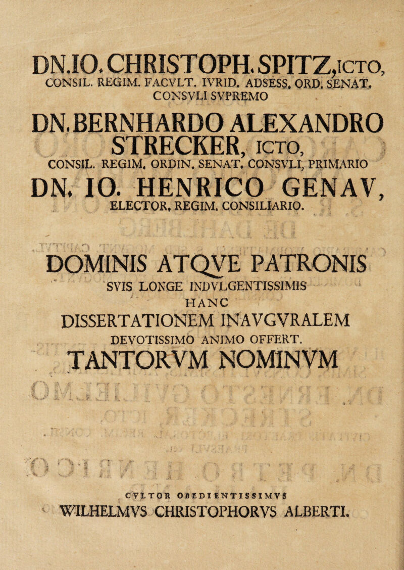 DN.IO. CHRISTOPH. SPITZ,icto, CONSIL. REGIM. FACVLT. IVRID. ADSESS. ORD. SENAT, CONSVLI SVPREMO DN. BERNHARDO ALEXANDRO STRECKER, ICTO, CONSIL. REGIM. ORDIN. SENAT. CONSVLI, PRIMARIO DN* IO. HENRICO GENAV, ELECTOR, REGIM. CONSILIARIO. DOMINIS ATQVE PATRONIS SVIS LONGE INDVLGENTISSIMIS HANC DISSERTATIONEM INAVGVRALEM DEVOTISSIMO ANIMO OFFERT. TANTORVM NOM1NVM C VITOR OBEDI ENTISSIMVS WILHELMVS CHRISTOPHORVS ALBERTI.