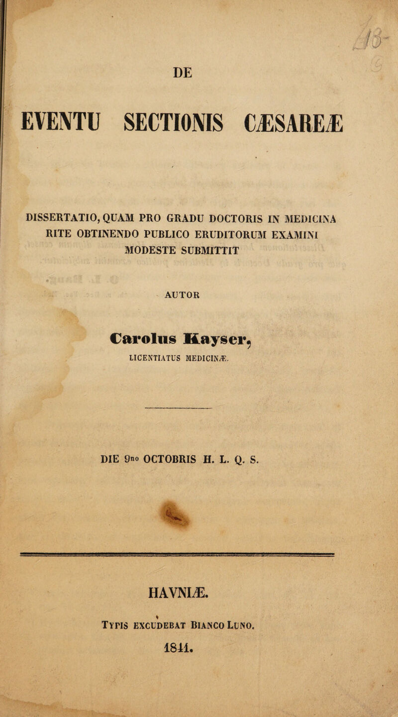 DE EVENTU SECTIONIS CJ3SAREJ5 DISSERTATIO, QUAM PRO GRADU DOCTORIS IN MEDICINA RITE OBTINENDO PUBLICO ERUDITORUM EXAMINI MODESTE SUBMITTIT AUTOR Carolus Kayser. IICENTIATUS MEDICINA. DIE 9no OCTOBRIS H. L. Q. S. HAVNI^E. % TYriS EXCUDEBAT BlAJNCO LUNO. 18M.