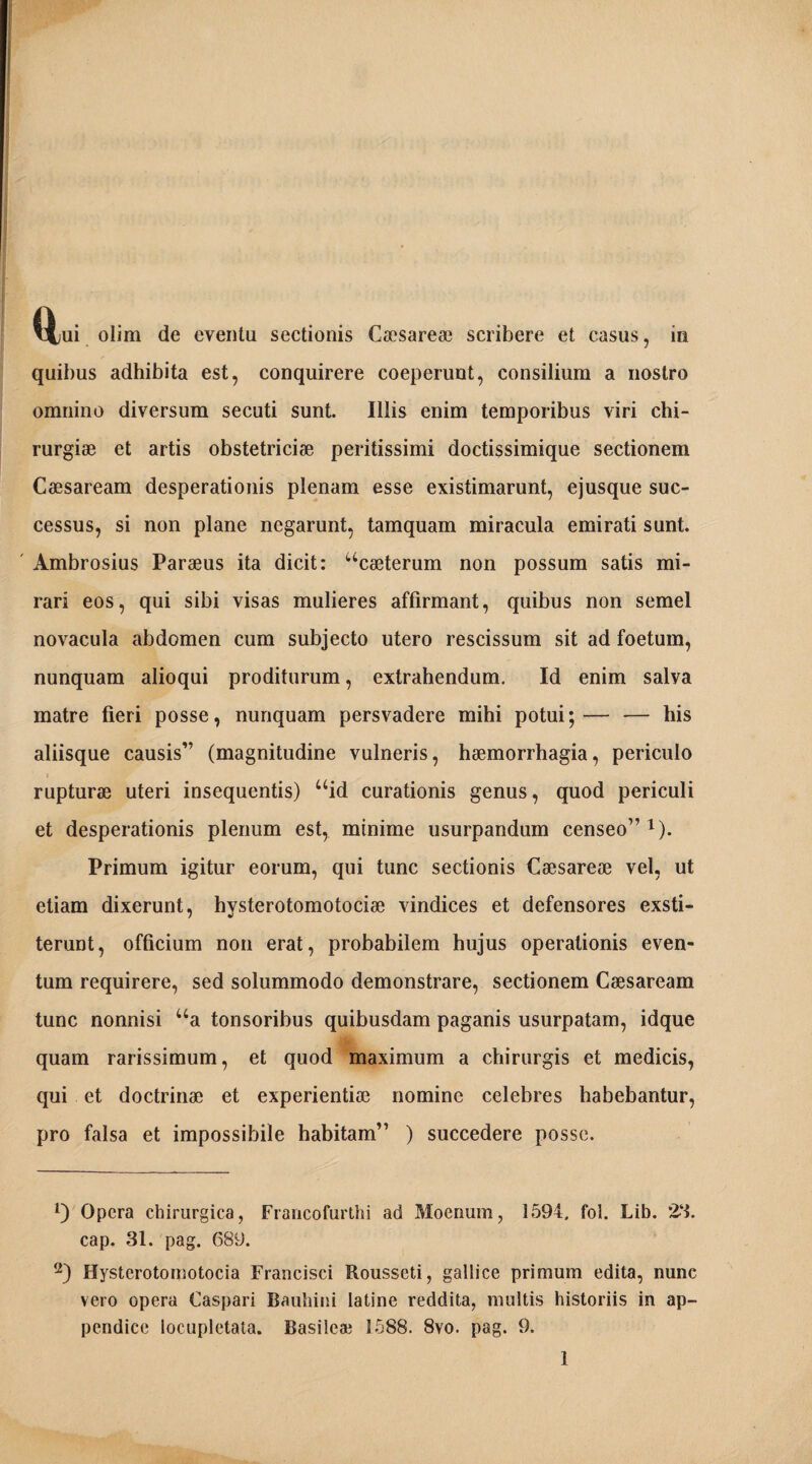 \Xui olim de eventa sectionis Caesare* scribere et casus, in quibus adhibita est, conquirere coeperunt, consilium a nostro omnino diversum secuti sunt. Illis enim temporibus viri chi¬ rurgiae et artis obstetriciae peritissimi doctissimique sectionem Caesaream desperationis plenam esse existimarunt, ejusque suc¬ cessus, si non plane negarunt, tamquam miracula emirati sunt. Ambrosius Paraeus ita dicit: “caeterum non possum satis mi¬ rari eos, qui sibi visas mulieres affirmant, quibus non semel novacula abdomen cum subjecto utero rescissum sit ad foetum, nunquam alioqui proditurum, extrahendum. Id enim salva matre fieri posse, nunquam persvadere mihi potui;— — his aliisque causis” (magnitudine vulneris, haemorrhagia, periculo rupturae uteri insequentis) uid curationis genus, quod periculi et desperationis plenum est, minime usurpandum censeo”1 2). Primum igitur eorum, qui tunc sectionis Caesareae vel, ut etiam dixerunt, hysterotomotociae vindices et defensores exsti¬ terunt, officium non erat, probabilem hujus operationis even¬ tum requirere, sed solummodo demonstrare, sectionem Caesaream tunc nonnisi ua tonsoribus quibusdam paganis usurpatam, idque quam rarissimum, et quod maximum a chirurgis et medicis, qui et doctrinae et experientiae nomine celebres habebantur, pro falsa et impossibile habitam” ) succedere posse. 1) Opera chirurgica, Francofurthi ad Moenum, 1594. fol. Lib. 23. cap. 31. pag. 689. 2) Bysterotomotocia Francisci Rousseti, gallice primum edita, nunc vero opera Caspari Bauhini latine reddita, multis historiis in ap¬ pendice locupletata. Basilea; 1588. 8vo. pag. 9.