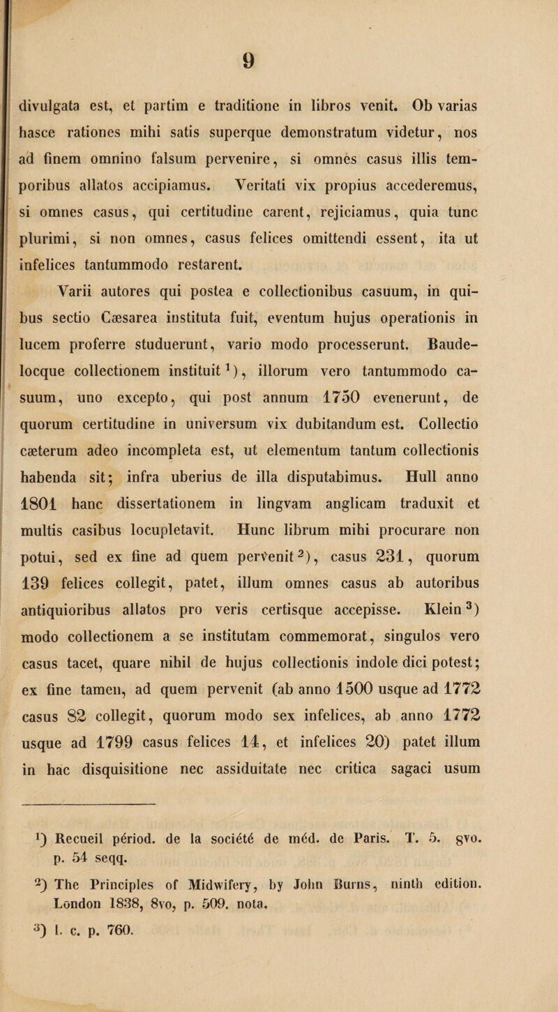 divulgata est, et partim e traditione in libros venit. Ob varias hasce rationes mihi satis superque demonstratum videtur, nos ad finem omnino falsum pervenire, si omnes casus illis tem¬ poribus allatos accipiamus. Veritati vix propius accederemus, si omnes casus, qui certitudine carent, rejiciamus, quia tunc plurimi, si non omnes, casus felices omittendi essent, ita ut infelices tantummodo restarent. Varii autores qui postea e collectionibus casuum, in qui¬ bus sectio Caesarea instituta fuit, eventum hujus operationis in lucem proferre studuerunt, vario modo processerunt. Baude- locque collectionem instituit* 1), illorum vero tantummodo ca¬ suum, uno excepto, qui post annum 1750 evenerunt, de quorum certitudine in universum vix dubitandum est. Collectio caeterum adeo incompleta est, ut elementum tantum collectionis habenda sit; infra uberius de illa disputabimus. Hull anno 1801 hanc dissertationem in lingvam anglicam traduxit et multis casibus locupletavit. Hunc librum mihi procurare non potui, sed ex fine ad quem pervenit2), casus 231, quorum 139 felices collegit, patet, illum omnes casus ab autoribus antiquioribus allatos pro veris certisque accepisse. Klein3) modo collectionem a se institutam commemorat, singulos vero casus tacet, quare nihil de hujus collectionis indole dici potest; ex fine tamen, ad quem pervenit (ab anno 1500 usque ad 1772 casus 82 collegit, quorum modo sex infelices, ab anno 1772 usque ad 1799 casus felices 14, et infelices 20) patet illum in hac disquisitione nec assiduitate nec critica sagaci usum Recueil p^riod. de la societ^ de m6d. de Paris. T. 5. gvo. p. 54 seqq. The Principies of Midwifery, by John Burris, ninth edition. London 1838, 8vo, p. 509. nota. 1. c. p. 760.