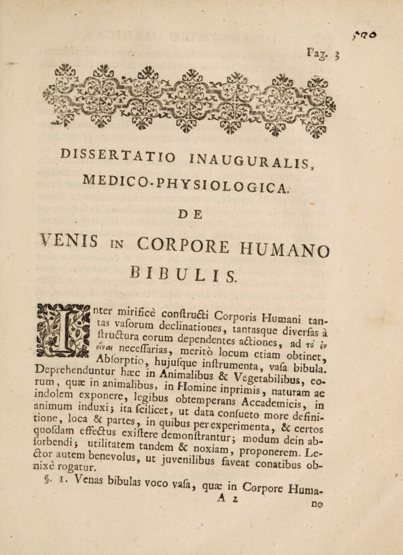 M E DIC 0 * P H Y SI O L O GIC A, D E VENIS in CORPORE HUMANO bibulis. !*■« Corpori, Humani /i o Urn ^tc^lnatIones, tanrasque diverfas a ££f Deprehenduntur hic in AniSafibuf STegetaMibus^ei indolem expone e 3U i”1' “P™’> aturam *<= animum induxi; 1 a S °^e“Perans/ccademicis, in tione, loca & parteV in oni^, C°nfueC° more defini- quofdam effeftus exifteredem Pei experimenta, & certos lorbendi; utilbatem 'tandemT^Ilra?tuD iodum dein ab- dor autem benevolus ufiuvSilT’3 r ’’ ProPone^m. Le- nixe rogatur. * juven.l.bus faveat conatibus ob- §• i- Venas bibulas voco vafa, qum in Corpore Huma- A z no
