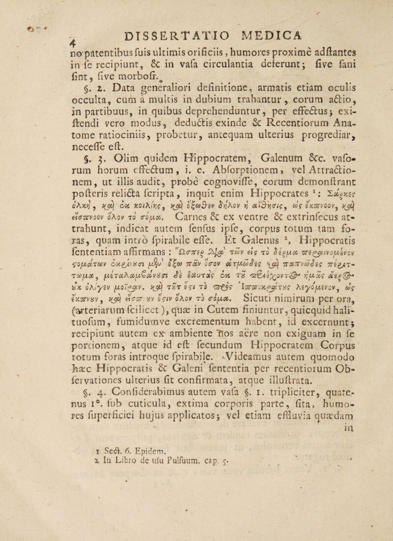 ft. - \ DISSERTATIO MEDICA 4 nopatentibusfuis ultimis orificiis, humores proxime adftantes infe recipiunt, 8c in vafa circulantia delerunt; five fani fint, five morbo fi*. o §. z. Data generaliori definitione, armatis etiam oculis occulta, cum a multis indubium trahantur, eorum afiio, in partibuus, in quibus deprehenduntur, per effedus; exi- iiendi vero modus, dedudis exinde &C Recentiorum Ana¬ tonae ratiociniis, probetur, antequam ulterius progrediar, necefle e fi:. §. 3. Olim quidem Hippocratem, Galenum 6cc. vafo¬ rum horum cffedum, i. e. Abforptionem, vel Attradio- nem, ut illis audit, probe cognovifle, eorum demonfirant pofieris reiida fcripta, inquit enim Hippocrates 1; 'L&gxt? oAkk , OK xo/A.fe, yjq $yAov y «V txsrvoov9 «Wvoov o\ov 70 <ropa. Carnes & ex ventre '8c extrinfecus at¬ trahunt, indicat autem fenfus ipfe, corpus totum tam fo¬ ras, quam intro fpirabile efle- Et Galenus 2, Hippocratis fententiam affirmans : t£v 7<3 SigfAM Gn&uvofAzvQv SOju&TW oK^van e|« tt&v ocov drfAd^g Tr&TrvojJzg 7T2&t- TWfhXj jAiTochapQ&vZfn Js so&vroig oh. t£ iitefcQVT-®* yfAx? cczo(&* iJh ohlytv fJLQTpjpv. yjfy t$t 251 ro 'osfjs 'isrsrfljc^Tg? Atyopivov, cog fKzrvavy ngij «W/t<giv oAov rl copa. Sicuti nimirum per ora, (arteriarum fcilicet), quae in Cutem finiuntur, quicquid hali¬ tu ofiim , fumidum ve excrementum habent, id excernunt} recipiunt autem ex- ambiente Hos aere non exiguam in fe portionem, atque id eft fecundum Hippocratem Corpus totum foras introque fpirabile. 'Videamus autem quomodo hsec Hippocratis & Galeni fententia per recentiorum Ob- fervationes ulterius fit confirmata, atque illuftrata. §. 4. Confiderabimus autem vafa §. 1. tripliciter, quate¬ nus i°. fnb cuticula, extima corporis parte, fita, humo¬ res fuperficici hujus applicatos} vel etiam effluvia quardam in i Sedi 6. Epidem.