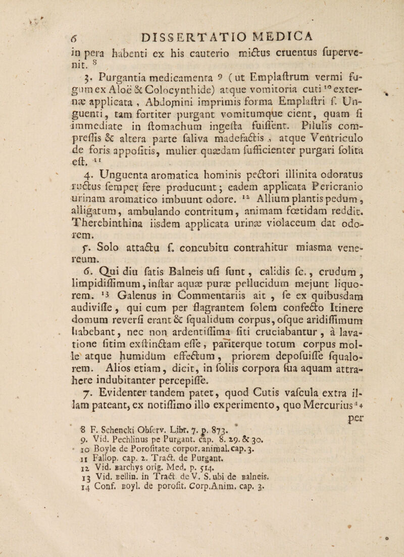 in pera habenti ex his cauterio michis cruentus fuperve- nit. s 5. Purgantia medicamenta 9 (ut Emplaftrutn vermi fa¬ gum ex Aloe & Colocynthide) atque vomitoria cuti IQexter~ nx applicata , Abdojnini imprimis forma Emplaftri f Un¬ guenti, tam fortiter purgant vomitumque cient, quam fi immediate in fiomachura ingefta fuiffent. Pilulis com- prefiis & altera parte faliva madefa&is atque Ventriculo de foris appofitis, mulier quadam fufficienter purgari folita ■eft. 'SE 4. Unguenta aromatica hominis pedori illinita odoratus ructus fempet fere producunt; eadem applicata Pericranio urinam aromatico imbuunt odore. lz Allium plantis pedum , alligatum, ambulando contritum, animam foetidam reddit. Therebinthina iisdem applicata urinae violaceum dat odo¬ rem. f. Solo attadu f. concubita contrahitur raiasma vene» reum. 6. Qui diu fatis Balneis ufi funt, calidis fc,, crudum , lirapidiffimum, inftar aquae purae pellucidum mejunt liquo¬ rem. *3 Galenus in Commentariis ait , fe ex quibusdam audivifie , qui cum per flagrantem folem confedo Itinere domum reverfi erant & fqualidum corpus, ofque aridiffimum habebant, nec non ardentiffima fiti cruciabantur, a lava¬ tione fitim exftindam efie, parkerque totum corpus mol¬ le atque humidtim effedum , priorem depofuifle fqualo- rem. Alios etiam, dicit, in foliis corpora fua aquam attra¬ here indubitanter percepiffe. 7. Evidenter tandem patet, quod Cutis vafcula extra il¬ lam pateant, ex notiffimo illo experimento, quo Mercurius:S4 per 8 F. Schencki Obferv. Libr. 7. p. 873. 9. Vid. Pechlinus pe Purgant, cap. 8.29. &30. 10 Boyie de Porofitate corpor. animal, cap. 3. 11 Fallop. cap. 2, Tradt. de Purgant. 12. Vid. Barchys orig. Med, p. 514. 13 Vid. sellin. in Tradi deV. S.ubi de Balneis. 14 Conf, Boyl. de .porofit, Corp.Anim. cap. 3.