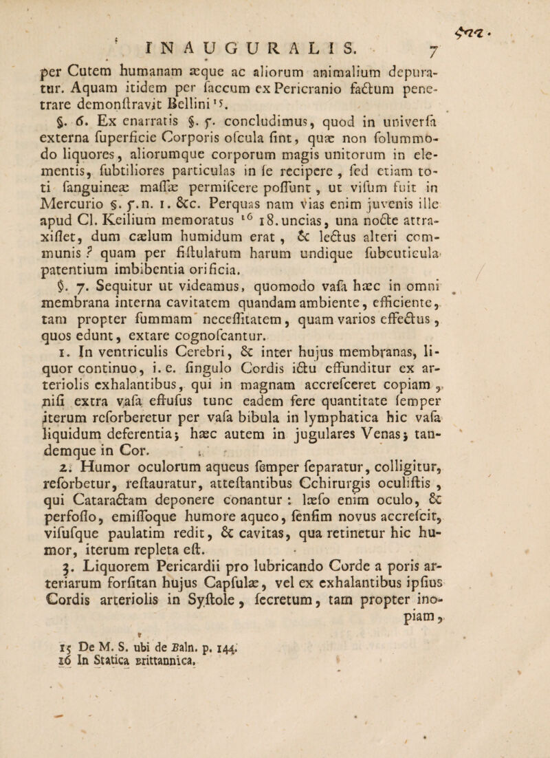 * 0 per Cutem humanam asque ac aliorum animalium depura¬ tur. Aquam itidem per faecum ex Pericranio fa&um pene¬ trare demonflravit Bellini1*. §. 6. Ex enarratis §. f. concludimus, quod in univerfii externa fuperficie Corporis ofcula fint, quae non folummo¬ do liquores, aliorumque corporum magis unitorum in ele¬ mentis, fubtiliores particulas in fe recipere , fcd etiam to¬ ti fanguineas maffie permifeere poffimt , ut vifum fuit in Mercurio §. f.n. i. Stc. Perquas nam vias enim juvenis ille apud Cl. Keilium memoratus 18.uncias, una nodte attra» xifiet, dum caelum humidum erat , le&us alteri com¬ munis ? quam per fiflularurn harum undique fubcutieula* patentium imbibentia orificia. §. 7. Sequitur ut videamus, quomodo vafa heee in omni membrana interna cavitatem quandamambiente, efficiente, tam propter fummam neceffitatem, quam varios effe&us, quos edunt, extare cognofcantur. 1. In ventriculis Cerebri, 6c inter hujus membranas, li¬ quor continuo, i. e. fingulo Cordis i£tu effunditur ex ar¬ teriolis exhalantibus, qui in magnam accrefceret copiam r nifi extra vafa effufus tunc eadem fere quantitate femper jterum reforberetur per vafa bibula in lymphatica hic vafa liquidum deferentia* hasc autem in jugulares Venas* tan- demque in Cor. * t, 2; Humor oculorum aqueus femper feparatur, colligitur, reforbetur, reffauratur, atteftantibus Cchirurgis oculiftis , qui Cataraftam deponere conantur : loefo enim oculo, perfoflo, emifToque humore aqueo, fenfim novus accrefcit, vifufque paulatim redit, & cavitas, qua retinetur hic hu¬ mor, iterum repleta eft. 3. Liquorem Pericardii pro lubricando Corde a poris ar¬ teriarum forfitan hujus Capfulse, vel ex exhalantibus ipfius Cordis arteriolis in Syftole, fecretum, tam propter ino¬ piam , » 15 De M. S. ubi de Baln. p. 144. 26 In Sutica sxittannica.
