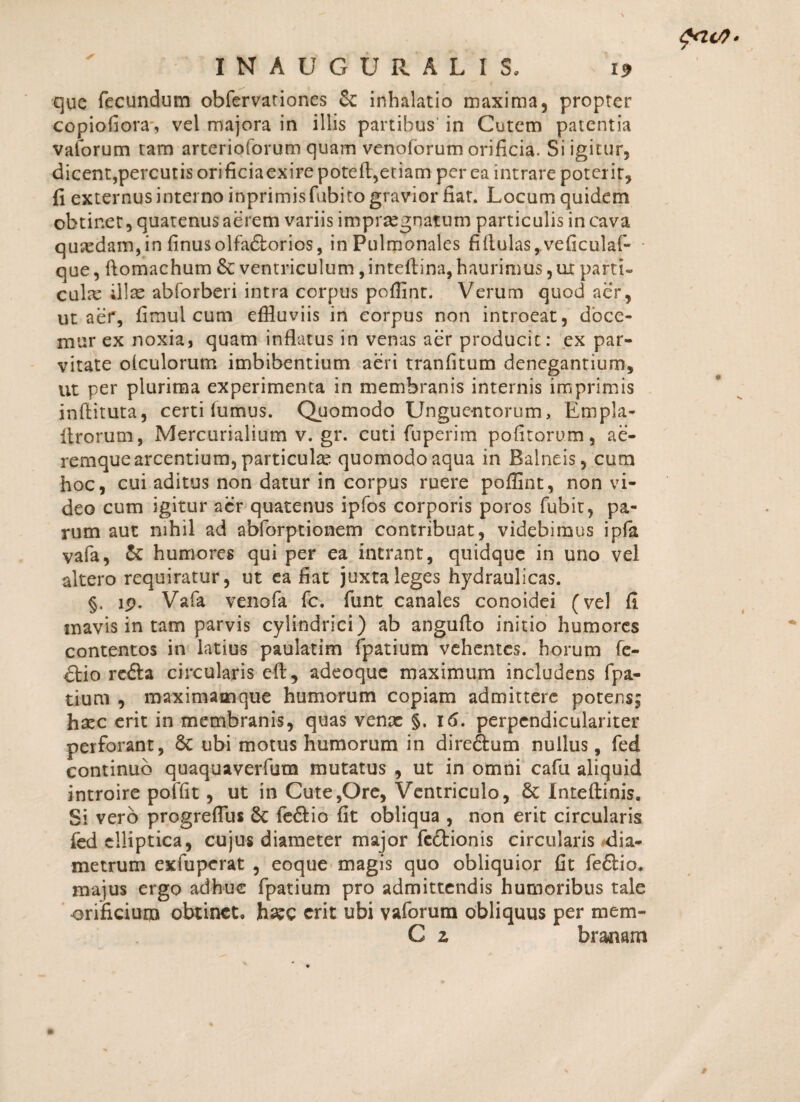 que fecundum obfervationes Sc inhalatio maxima, propter copiofiora, vel majora in illis partibus in Cutem patentia vaforum tam arterioforum quam venoforum orificia. Si igitur, dicent,percutis orificiaexirepoteft,etiam per ea intrare poterit, fi externus interno inprimisfubito gravior fiat. Locum quidem obtinet, quatenus aerem variis impraegnatum particulis in cava qusedam, in finusolfadorios, in Pulmonales fiiiulas,.veficulaf- que, flomachum 6c ventriculum, inteftina, haurimus,ui parti¬ cula illae abforberi intra corpus poffinr. Verum quod aer, ut aer, fimul cum effluviis in eorpus non introeat, doce¬ mur ex noxia, quam inflatus in venas aer producit: ex par¬ vitate olculorum imbibentium aeri tranfltum denegantium, ut per plurima experimenta in membranis internis imprimis inftituta, certi fumus. Quomodo Unguentorum, Empla- itrorum, Mercurialiumv.gr. cuti fuperim politorum, ae¬ remque arcentium, particulas quomodo aqua in Balneis, cum hoc, cui aditus non datur in corpus ruere poffint, non vi¬ deo cum igitur aer quatenus ipfos corporis poros fubit, pa¬ rum aut nihil ad abforptionem contribuat, videbimus ipfa vafa, & humores qui per ea intrant, quidque in uno vel altero requiratur, ut ea fiat juxta leges hydraulicas. §. lp. Vafa venofa fc. funt canales conoidei (vel fi mavis in tam parvis cylindrici) ab angufto initio humores contentos in latius paulatim fpatium vehentes, horum fe- dio reda circularis eft, adeoque maximum includens fpa- tium , maximamque humorum copiam admittere potens; haec erit in membranis, quas venx §. 16. perpendiculariter perforant, 8c ubi motus humorum in diredum nullus, fed continuo quaquaverfum mutatus , ut in omni cafu aliquid introire poffit, ut in Cute,Ore, Ventriculo, 6t Inteftinis. Si vero progreflus 6c fedio fit obliqua , non erit circularis fed elliptica, cujus diameter major fedionis circularis dia¬ metrum exfupcrat , eoque magis quo obliquior fit fedio. majus ergo adhuc fpatium pro admittendis humoribus tale orificium obtinet, haec erit ubi vaforura obliquus per mem- C z branam