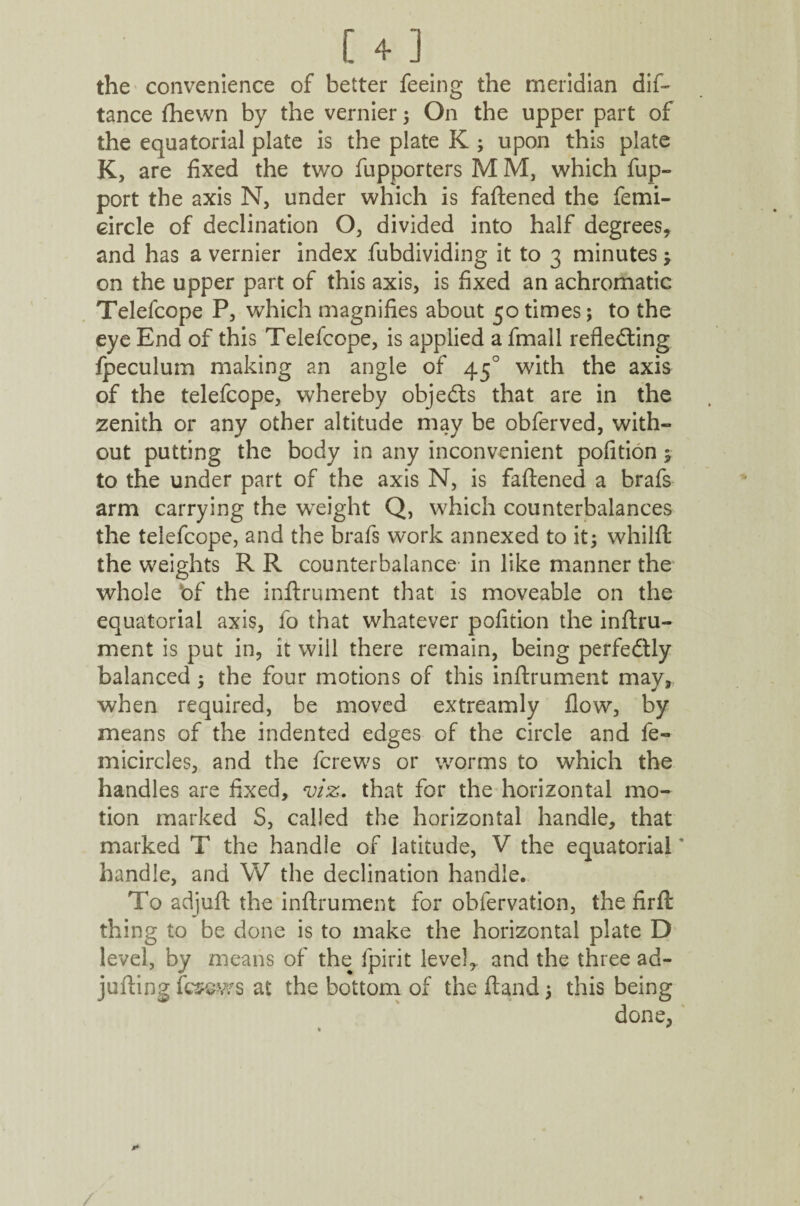 [4] the convenience of better feeing the meridian dis¬ tance {hewn by the vernier ; On the upper part of the equatorial plate is the plate K ; upon this plate K, are fixed the two fupporters M M, which fup- port the axis N, under which is fattened the femi- circle of declination O, divided into half degrees* and has a vernier index fubdividing it to 3 minutes ; on the upper part of this axis, is fixed an achromatic Telefcope P, which magnifies about 50 times; to the eye End of this Telefcope, is applied a fmall reflecting fpeculum making an angle of 450 with the axis of the telefcope, whereby objeCts that are in the zenith or any other altitude may be obferved, with¬ out putting the body in any inconvenient pofition ; to the under part of the axis N, is fattened a brafs arm carrying the weight Q, which counterbalances the telefcope, and the brafs work annexed to it; whilft the weights R R counterbalance in like manner the whole bf the inftrument that is moveable on the equatorial axis, fo that whatever pofition the inftru- ment is put in, it will there remain, being perfectly balanced; the four motions of this inftrument may, when required, be moved extreamly flow, by means of the indented edges of the circle and fe- micircles, and the fcrews or worms to which the handles are fixed, viz. that for the horizontal mo¬ tion marked S, called the horizontal handle, that marked T the handle of latitude, V the equatorial handle, and W the declination handle. To adjuft the inftrument for obfervation, the firfi: thing to be done is to make the horizontal plate D level, by means of the fpirit level* and the three ad- jutting fcsews at the bottom of the ftand; this being done,