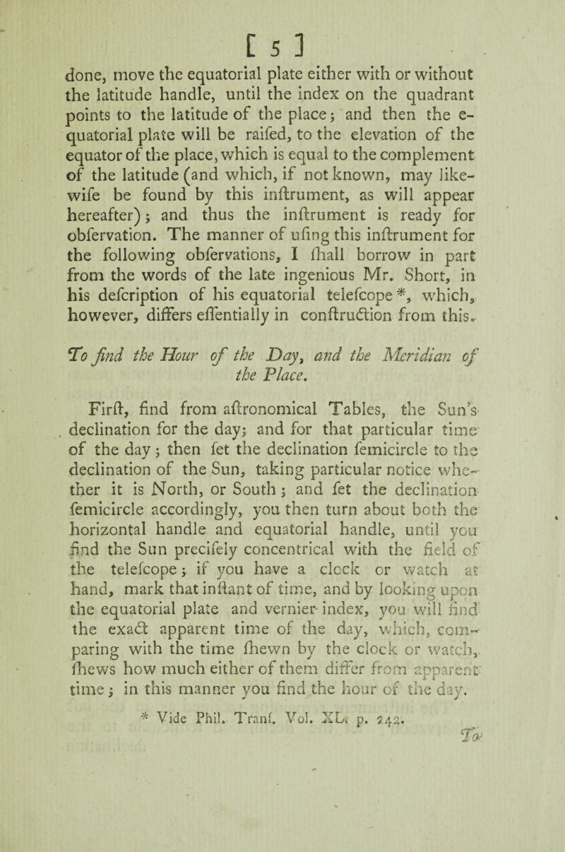 done, move the equatorial plate either with or without the latitude handle, until the index on the quadrant points to the latitude of the place; and then the e- quatorial plate will be raifed, to the elevation of the equator of the place, which is equal to the complement of the latitude (and which, if not known, may like- wife be found by this inftrument, as will appear hereafter); and thus the inftrument is ready for obfervation. The manner of ufing this inftrument for the following obfervations, I fhall borrow in part from the words of the late ingenious Mr. Short, in his defcription of his equatorial telefcope *, which, however, differs effentially in conftrudtion from this. To find the Hou?* of the Day, and the Meridian of the Place. Firft, find from agronomical Tables, the Sun's declination for the day; and for that particular time of the day; then fet the declination femicircle to the declination of the Sun, taking particular notice whe¬ ther it is North, or South ; and fet the declination femicircle accordingly, you then turn about both the horizontal handle and equatorial handle, until you find the Sun precifeiy concentrical with the field of the telefcope; if 370U have a clock or watch at hand, mark that infxant of time, and by looking upon the equatorial plate and vernier index, you will find the exadt apparent time of the day, which, com¬ paring with the time Jfhewn by the clock or watch, fhews how much either of them differ from apparent time; in this manner you find the hour of the day. * Vide Phil. Tranf. Vol. XL. p. 7.42. sr*