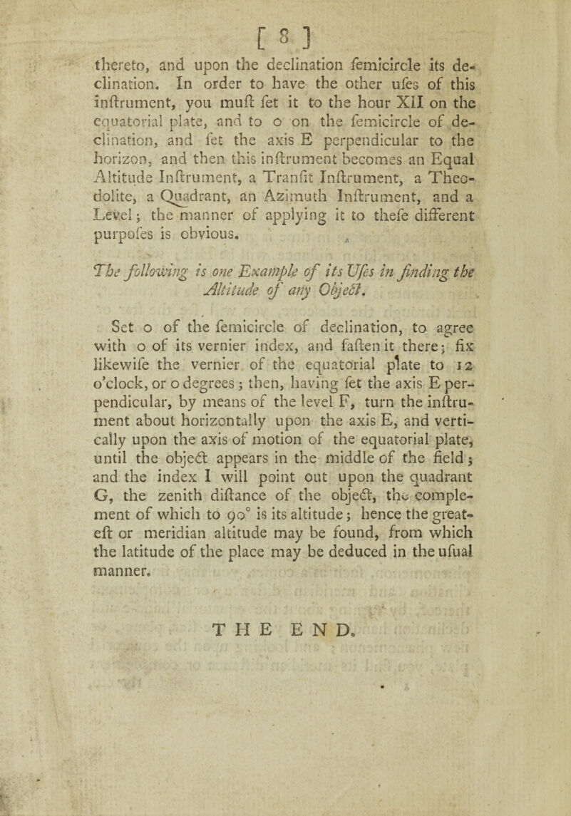 thereto, and upon the declination femicircle its de¬ clination. In order to have the other ufes of this inftrument, you mud: fet it to the hour XII on the equatorial plate, and to o on the femicircle of de¬ clination, and fet the axis E perpendicular to the horizon, and then this inftrument becomes an Equal Altitude Inftrument, a Tranfit Inftrument, a Theo¬ dolite, a Quadrant, an Azimuth Inftrument, and a Level; the manner of applying it to thefe different purpofes is obvious. The following is one Example of its Ufes in finding the Altitude of any ObjeTt. Set o of the femicircle of declination, to agree with o of its vernier index, and fallen it there; fix likewife the vernier of the equatorial plate to 12 o’clock, or o degrees; then, having fet the axis E per¬ pendicular, by means of the level F, turn the inftru¬ ment about horizontally upon the axis E, and verti¬ cally upon the axis of motion of the equatorial plate, until the objed appears in the middle of the field; and the index I will point out upon the quadrant G, the zenith diftance of the objed, the comple¬ ment of which to 90° is its altitude; hence the great- eft or meridian altitude may be found, from which the latitude of the place may be deduced in the ufuai manner. THE E N Do