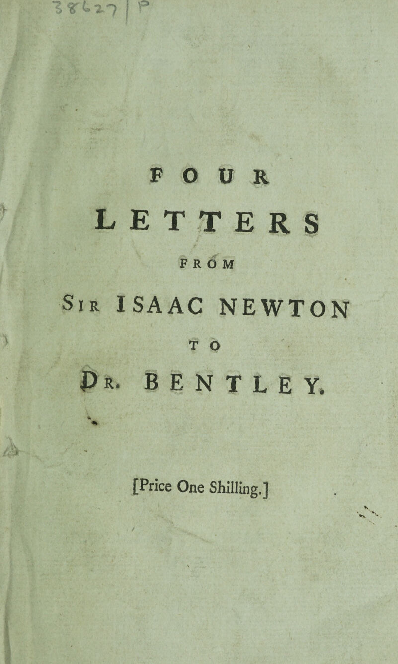 ZLr~) | P FOUR LETTERS t FROM Sir ISAAC NEWTON T O Pr. BENTLEY. * [Price One Shilling.]