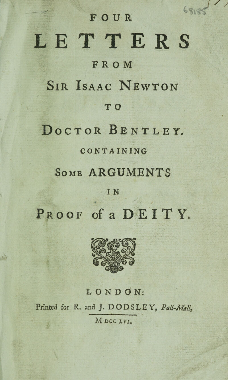 LETTERS FROM v * Sir Isaac Newton t o Doctor Bentley. CONTAINING Some ARGUMENTS I N Proof of a DEITY. LONDON: Printed for R. and J. DODSLEY, Pall-Mall, M dcc lvx«