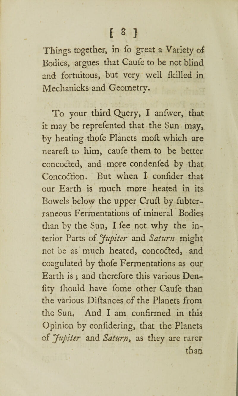 Things together, in fo great a Variety of Bodies, argues that Caufe to be not blind and fortuitous, but very well fkilled in Mechanicks and Geometry. To your third Query, I anfwer, that it may be reprefented that the Sun may, by heating thofe Planets moll which are neareft to him, caufe them to be better concodted, and more condenfed by that Concodtion. But when I confider that our Earth is much more heated in its Bowels below the upper Cruft by fubter- raneous Fermentations of mineral Bodies than by the Sun, I fee not why the in¬ terior Parts oi. Jupiter and Saturn might not be as much heated, concodted, and coagulated by thofe Fermentations as our Earth is $ and therefore this various Den- fity iliould have fome other Caufe than the various Diftances of the Planets from the Sun, And I am confirmed in this Opinion by confidering, that the Planets of Jupiter and Saturn, as they are rarer than