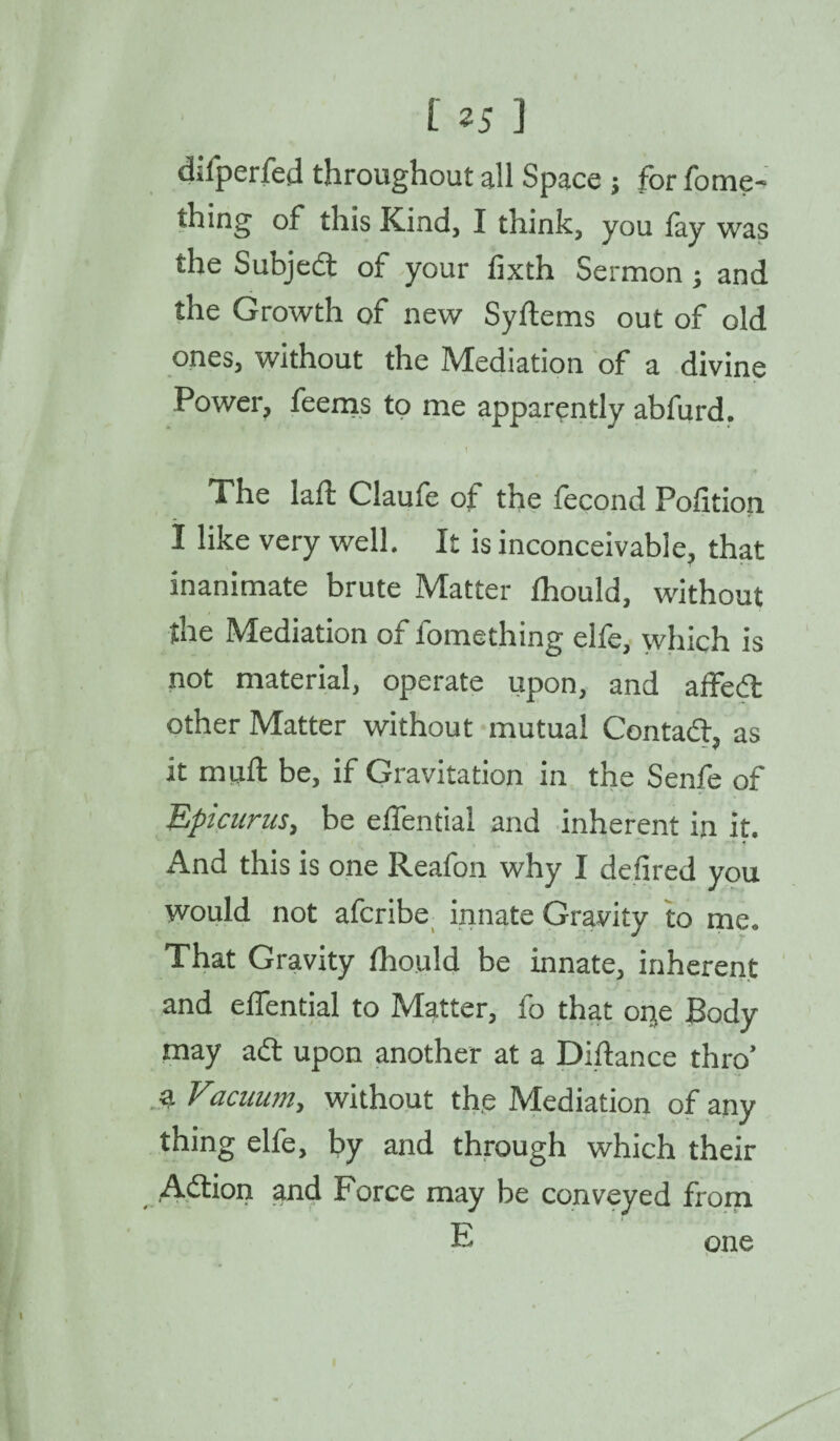 difperfed throughout all Space j for fonie- thing of this Kind, I think, you fay was the Subjed of your fixth Sermon; and the Growth of new Syflems out of old ones, without the Mediation of a divine Power, feems to me apparently abfurd. , 1 The laid; Claufe of the focond Polition I like very well. It is inconceivable, that inanimate brute Matter fhould, without the Mediation of fomething elfe, which is not material, operate upon, and a fifed other Matter without mutual Contad, as - V it miift be, if Gravitation in the Senfe of Epicurus, be effential and inherent in it. And this is one Reafon why I defired you would not afcribe innate Gravity to me. That Gravity fhould be innate, inherent and effential to Matter, fo that oi^e Body may adt upon another at a Distance thro’ a Vacuum, without the Mediation of any thing elfe, by and through which their Adtion and Force may be conveyed from E one