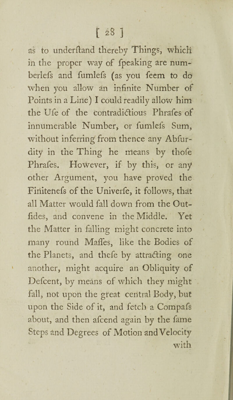 [ 23 1 as to underftand thereby Things, which in the proper way of fpeaking are num« berlefs and fumlefs (as you feem to do when you allow an infinite Number of Points in a Line) I could readily allow him the Ufe of the contradictious Phrafes of innumerable Number, or fumlefs Sum, without inferring from thence any Abfur- dity in the Thing he means by thofe Phrafes. Plowever, if by this, or any other Argument, you have proved the Firiitenefs of the Univerfe, it follows, that all Matter w'ould fall down from the Out- fides, and convene in the Middle. Yet the Matter in falling might concrete into many round Maffes, like the Bodies of the Planets, and thefe by attracting one another, might acquire an Obliquity of Defcent, by means of which they might fall, not upon the great central Body, but upon the Side of it, and fetch a Compafs about, and then afcend again by the fame Steps and Degrees of Motion and Velocity with