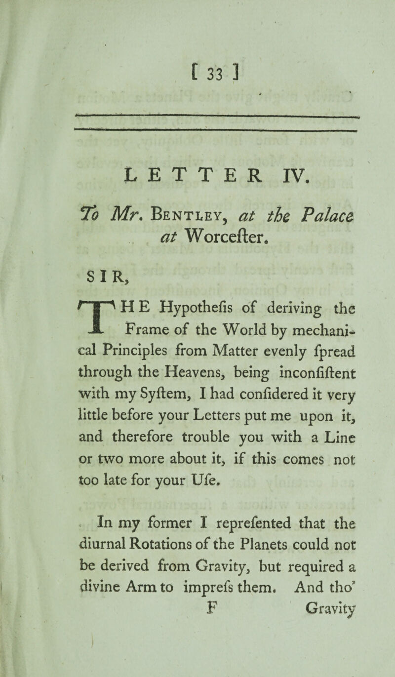 LETTER IV. To Mr. Bentley, at the Palace at Worcefter. SIR, H E Hypothefis of deriving the JL Frame of the World by mechani¬ cal Principles from Matter evenly fpread through the Heavens, being inconfiftent with my Syftem, I had confidered it very little before your Letters put me upon it, and therefore trouble you with a Line or two more about it, if this comes not too late for your Ufe. In my former I reprefented that the diurnal Rotations of the Planets could not be derived from Gravity, but required a divine Arm to imprefs them. And tho F Gravity