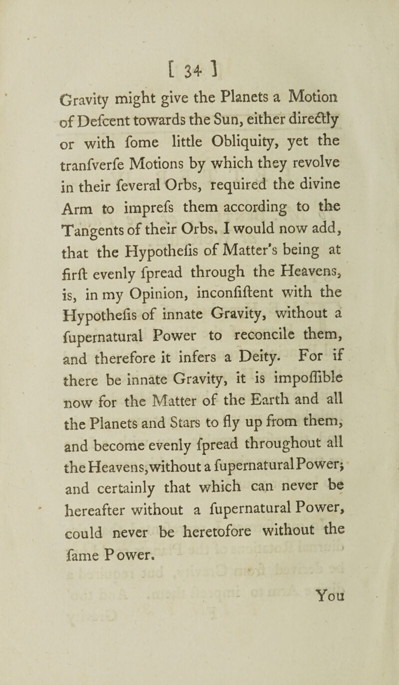 Gravity might give the Planets a Motion of Defcent towards the Sun, either dire&ly or with fome little Obliquity, yet the tranfverfe Motions by which they revolve in their feveral Orbs, required the divine Arm to imprefs them according to the Tangents of their Orbs* I would now add, that the Hypothecs of Matter's being at firft evenly fpread through the Heavens, is, in my Opinion, inconfiftent with the Hypothefis of innate Gravity, without a fupernatural Power to reconcile them, and therefore it infers a Deity. For if there be innate Gravity, it is impoffible now for the Matter of the Earth and all the Planets and Stars to fly up from them, and become evenly fpread throughout all the Heavens, without a fupernatural Power* and certainly that which can never be hereafter without a fupernatural Power, could never be heretofore without the fame P ower. You
