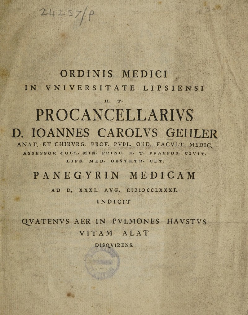 / I ORDINIS MEDICI IN VNIVERSITATE LIPSIENSI H. T» PROCANCELLARIVS D. IOANNES CAROLVS GEHLER ANAT. ET CHIRVRG. PROF. PVBL. ORD, FACVLT. MEDIC. ASSESSOR COEE. MIN- PRINC. H. T- PRAEPOS. CIVIT. LIPS. MED. OBSTET R. CET. PANEGYRIN MEDICAM AD D. XXXI. A V G. CI0I3CCLXXXI. INDICIT QVATENVS AER IN PVLMONES HAVSTVS VITAM ALAT D1SQVIRENS.
