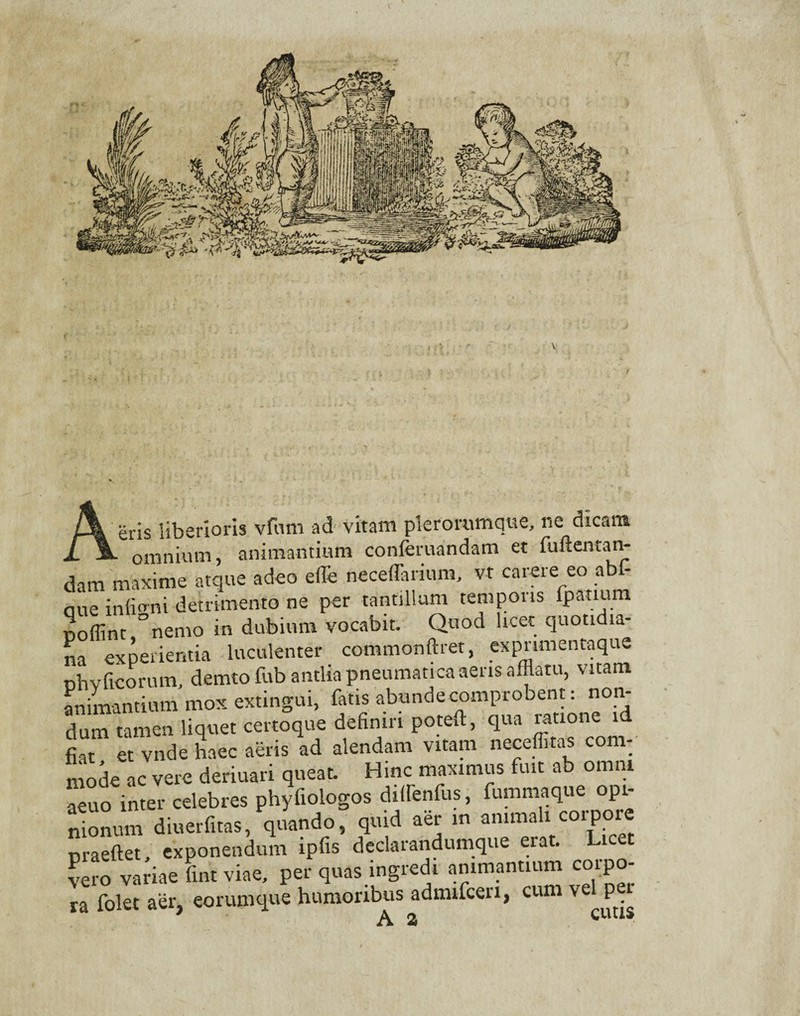 eris liberioris vfum ad vitalia pterorumque, ne dicam j». omnium, animantium conferuandam et fuftentan- dam maxime atque adeo effle neceffarium, vt carere eo abf- aue inffflnu detrimento ne per tantillum temporis ipatium noffint °nemo in dubium vocabit. Quod licet quotidia¬ na experientia luculenter commonftret, expnmentaque oh v ficorum, demto fub antlia pneumatica aeris afflatu, vitam animantium mox extingui, fiatis abunde comprobent: non¬ dum tamen liquet certoque definiri poteffl, qua ratione id fit et vnde haec aeris ad alendam vitam neceffitas com¬ mode ac vere deriuari queat. Hinc maximus fuit ab omni aeuo inter celebres phyfiologos dillenfns, fummaque opi¬ nionum diuerfitas, quando, quid aer in ammah corpore nraeftet, exponendum ipfis declarandumque erat. Licet vero variae fint viae, per quas ingredi animantium coipo- ra folet aer, eorumque humoribus admifceri, cum ve p r A a CUCIS