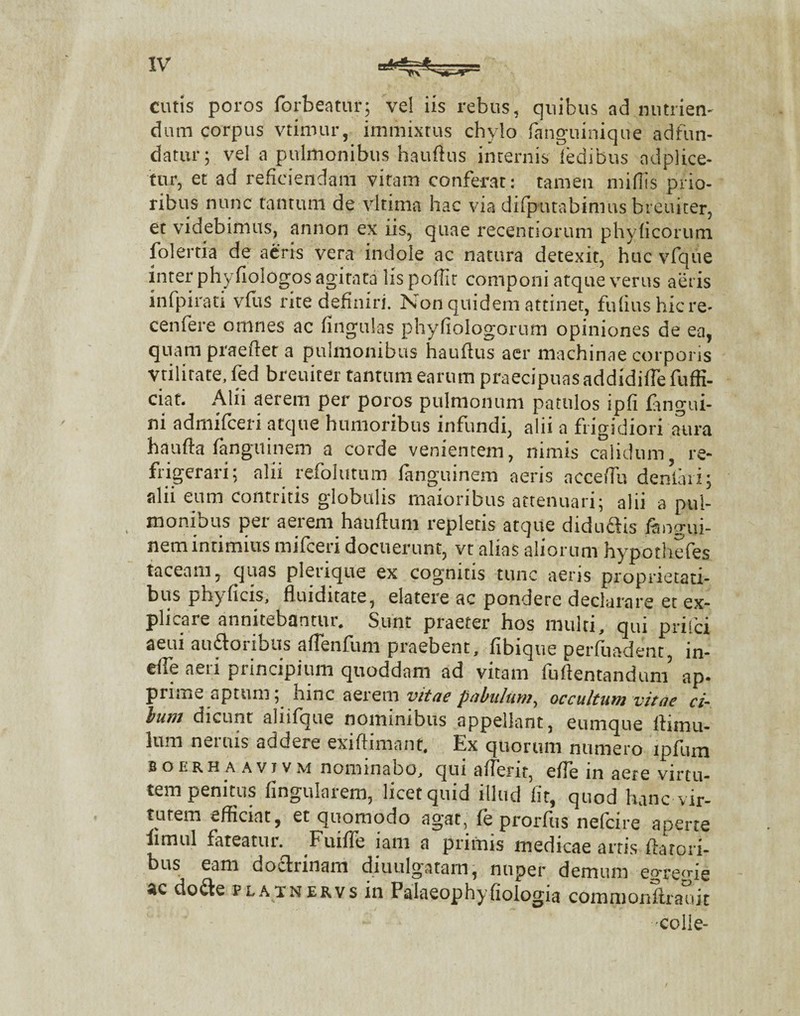 cutis poros forbeatur; vel iis rebus, quibus ad nutrien¬ dum corpus vtirour, immixtus chylo fangtiinique adfun- datur; vel a pulmonibus hauftus internis ledibus ndplice- tur, et ad reficiendam vitam conferat : tamen miliis prio¬ ribus nunc tantum de vltima hac via difputabimus breuiter, et videbimus, annon ex iis, quae recentiorum phylicorum folertia de acris vera indole ac natura detexit, huc vfque inter phyfiologos agitata lis poffir componi atque verus aeris infpirati vius rite definiri. ISon quidem attinet, fuliushicre- cenfere omnes ac Ungulas phyfiologorum opiniones de ea, quam praefter a pulmonibus hauftus aer machinae corporis vtilitate, fed breuiter tantum earum praecipuas addidilfe fuffi- ciat. Alii aerem per poros pulmonum patulos ipfi langui- ni admifcen atque humoribus infundi, alii a frigidiori aura haufta fanguinem a corde venientem, nimis calidum re¬ frigerari; alii refolutum fanguinem aeris acceffu denfari; alii eum contritis globulis maioribus attenuari; alii a pul¬ monibus per aerem hauftum repletis atque diduftis fangui¬ nem intimius mifceri docuerunt, vt alias aliorum hypotliefes taceam, quas plerique ex cognitis tunc aeris proprietati¬ bus phyficis, fluiditate, elatere ac pondere declarare et ex¬ plicare annitebantur. Sunt praeter hos multi, qui prisci aeui audforihus afTenfum praebent, fibique perfuadent, in- e(Te aeri principium quoddam ad vitam furtentandum’ ap- pume aptum; hinc aerem vitae pabulum, occultum vitae ci¬ bum dicunt aliifque nominibus appellant, eumque lfimu- lum neuus aducie exiflimant. Ex quorum numero lpfum boerhaavivm nominabo, qui afterit, effe in aere virtu¬ tem penitus lingularem, licet quid illud fit, quod hanc vir- tmem efficiat, et quomodo agat, fe prorfus nefeire aperte limul fateatur. Fuifie iam a primis medicae artis ftatori- ’ o itun , nuper demum egregie dofte PLAiNERvs in Falaeophyfiologia commonilrauit •colle-