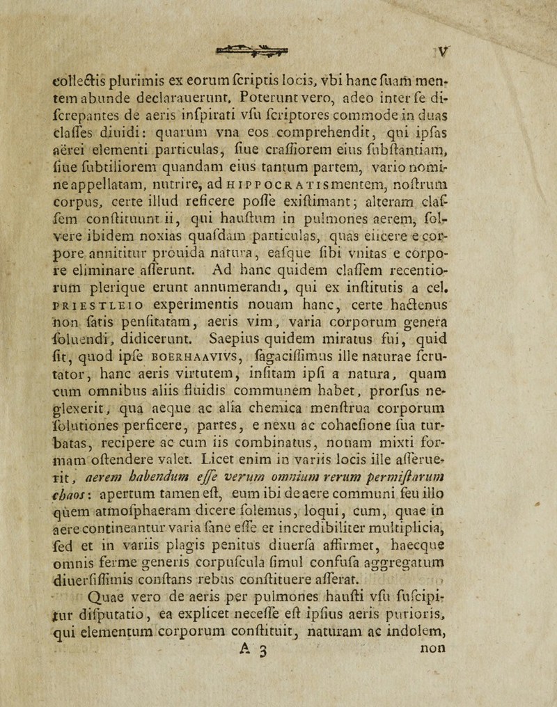 colleftis plurimis ex eorum fcriptis locis, vbi hanc fuarh men¬ tem abunde declarauerunt, Poterunt vero, adeo inter fedi- fcrepantes de aeris infpirati vfu fcriptores commode in duas clalles diuidi: quarum vna eos comprehendit, qni ipfas aerei elementi particulas, flue crafiiorem eius fubftantiam, fiue fubtiliorem quandam eius tantum partem, vario nomi- neappeilatam, nutrire, ad nippocr ATismentem, noftrmn corpus, certe illud reficere polle exiftimant; alteram; claC fem conftituunt ii, qui hauftum in pulmones aerem, fol- vere ibidem noxias quafdam particulas, quas elicere e cor¬ pore annititur prouida natura, eafque (ibi vnitas e corpo¬ re eliminare afferunt. Ad hanc quidem claffem recentio- rum plerique erunt annumerandi, qui ex inftitutis a cel. priestleio experimentis nouam hanc, certe hadlenus non fatis penfitatam, aeris vim, varia corporum genera foluendi, didicerunt. Saepius quidem miratus fui, quid fit, quod ipfe boerhaavivs, fagacifiimus ille naturae fcru- tator, hanc aeris virtutem, infitam ipfi a natura, quam cum omnibus aliis fluidis communem habet, prorfus ne* glexerit, qua aeque ac alia chemica menfirua corporum 'foiutiones perficere, partes, e nexu ac cohaefione fua tur¬ batas, recipere ac cum iis combinatus, nonam mixti for¬ mam oftendere valet. Licet enim in variis locis ille afierue¬ rit , a erem habendum ejfe verum omnium rerum permiflarum cbaos: apertum tamen eft, eum ibi de aere communi feu ilio quem atmofphaeram dicere folemus, loqui, cum, quae in aere contineantur varia fane effe et incredibiliter multiplicia, fed et in variis plagis penitus diuerfa affirmet, haecque omnis ferme genens corpufcula fimul confufa aggregatum diuerfiffimis conflans rebus conftituere afferat. Quae vero de aeris per pulmones haufti vfu fufcipi- jtur difputatio, ea explicet necefie eft ipfius aeris purioris, qui elementum corporum conftituit, naturam ac indolem, A 3 non