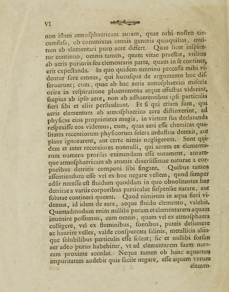 non iftam atmofphaericam auram, quae orbi noftro cir- cumfufa, ob commixtas omnis generis quisquilias , mul¬ tum ab dementari puro aere differt. Quae licet infpire- tur continuo, omnis tamen, quam vitae praeftat, valitas ab aeris purioris feu dementaris parte, quam in (e continet, erit expectanda. In quo quidem omnino peccaffe mihi vi¬ dentur fere omnes, qui hucufque de argumento hoc dn- feruerunt; cum, quae ab hac aeris atmolphaerici milcela orire in refpiratione phaenomena atque e Aedus viderint, faepius ab ipfo aere, non ab adhaerentibus ipli particulis fieri fibi et aliis perfuadeant. Et (i qui etiam funt, qui aeris elementum ab aunofphaerico aere diftinxerint, ad phyficas eius proprietates magis, in virtute fu a declaranda refpexiffe eos videmus, cum, quas aeri effe chemicas qua¬ litates recentiorum phyficorum folers induftria detexit, aut plane ignorarent, aut certe nimis negligerent. Sunt qui¬ dem et inter recentiores nonnulli, qui aerem ex elemento¬ rum numero prorlus eximendum efle autument, auram¬ que atmofphaericam ab atomis diuerfiffimae natuiae a cor¬ poribus detritis componi libi fingant. Quibus tamen affentiendum efle vel ex hoc negare vellem, quod femper adfit necefle eft fluidum quoddam in quo obuolitantes hae detritaea variis corporibus particulae fufpenlae natare, aut folutae contineri queant. Quod nimirum in aqua fieri vi¬ demus, id idem de aere, aeque fluido elemento, valebit. Quemadmodum enim nullibi puram et dementarem aquam inuenire poffumus, cum omnis, quam vel ex atmofphaera colligere, vel ex fluminibus, fontibus, puteis defumere ac haurire velles, valde confpurcata falinis, metallicis aliis¬ que folubilibus particulis efle folent; fle et nullibi forlan aer adeo purus habebitur, vt ad dementarem fuam natu¬ ram proxime accedat. Neque tamen ob hanc aquatura impuritatem audebit quis facile negare, eife aquam veiura elemen-