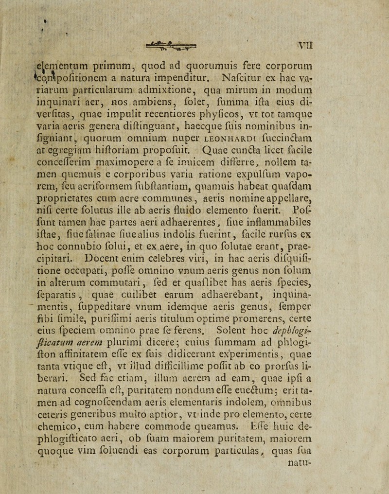 elementum primum, quod ad quorumuis fere corporum ^cor&pofitionem a natura impenditur, Nafcitur ex hac va¬ riarum particularum admixtione, qua mirum in modum inquinari aer, nos ambiens, folet, fumma i fla eius di- verfitas, quae impulit recentiores phylicos, vt tot tamque varia aeris genera diftinguant, haecque fuis nominibus in- figniant, quorum omnium nuper leonhardi fuccin&am at egregiam hiftoriam propofuit. Quae cunfta licet facile concederim maximopere a fe inuicem differre, nollem ta¬ men quemuis e corporibus varia ratione expulfum vapo¬ rem, feu aeriformem fubftantiam, quamuis habeat quafdam proprietates cum aere communes, aeris nomine appellare, nifi certe folutns ille ab aeris fluido elemento fuerit. Pof funt tamen hae partes aeri adhaerentes, flue inflammabiles iftae, fiuefalinae flue alius indolis fuerint, facile rurfus ex hoc connubio folui, et ex aere, in quo folutae erant, prae¬ cipitari. Docent enim celebres viri, in hac aeris difquifi- tione occupati, pofle omnino vnum aeris genus non folum in alterum commutari, fed et quaflibet has aeris fpecies, feparatis , quae cuilibet earum adhaerebant, inquina¬ mentis, fuppeditare vnum idemque aeris genus, femper fibi fimile, puriffimi aeris titulum optime promerens, certe eius fpeciem omnino prae fe ferens. Solent hoc depblogi- fticatutn aerem plurimi dicere; cuius fummam ad phlogi- ffon affinitatem effe ex fuis didicerunt experimentis, quae tanta vtique efl, vt illud difficillime poflit ab eo prorfus li¬ berari. Sed fac etiam, illum aerem ad eam, quae ipfl a natura conceffa efl, puritatem nondum effe eueftum; erit ta¬ men ad cognofcendam aeris elementaris indolem, omnibus ceteris generibus multo aptior, vt inde pro elemento, certe chemico, eum habere commode queamus. Effe huic de- phlogifticato aeri, ob luam maiorem puritatem, maiorem quoque vim foluendi eas corporum particulas, quas fua natu-