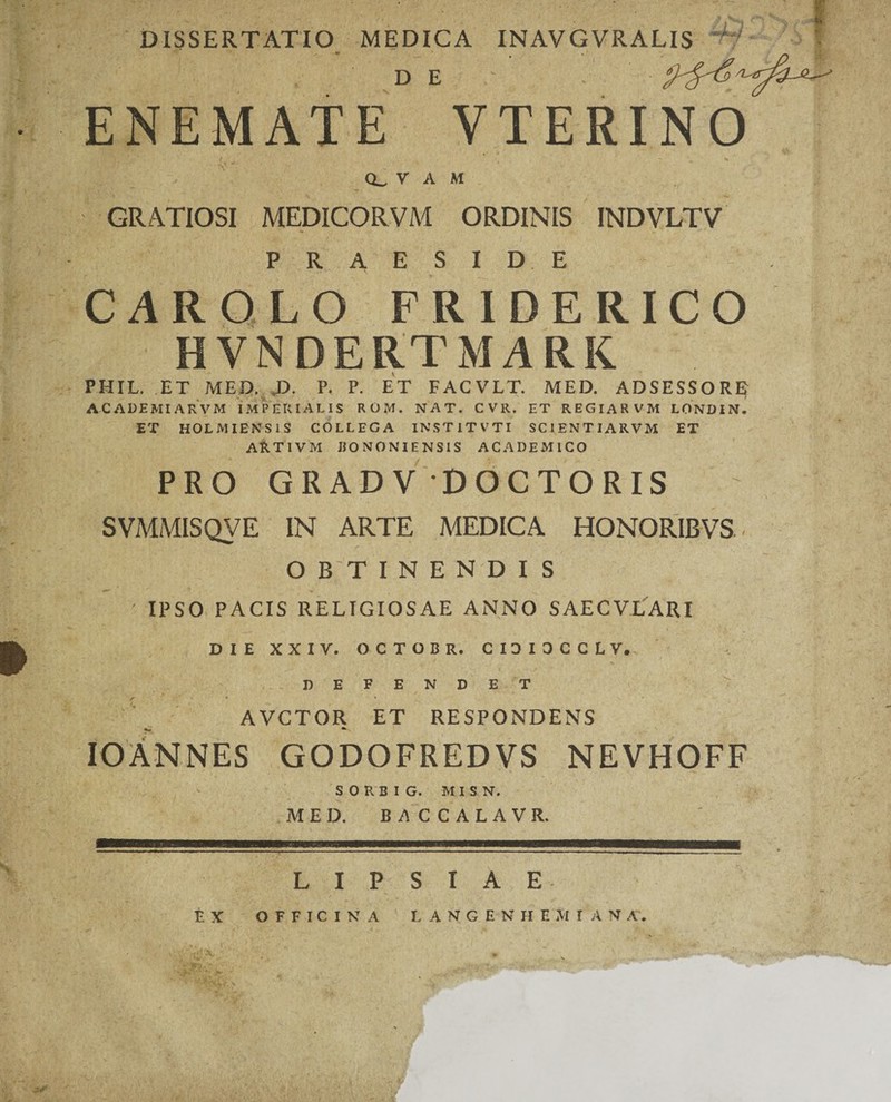 DISSERTATIO MEDICA INAVGVRALIS Vr i- DE ENEMATE VTERINO Q_ V A M GRATIOSI MEDICORVM ORDINIS INDVLTV PRAESIDE CAR OLO FRIDERICO HVNDERTMARK PHIL. ET MED. D. P. P. ET FACVLT. MED. ADSESSORE ACADEMIARVM IMPERIALIS ROM. NAT. CVR. ET REGIARVM LONDIN. ET HOLMIENS1S COLLEGA INST1TVTI SCIENT IARVM ET ARTIVM BONONIENSIS ACADEMICO PRO GRADV DOCTORIS SVMMISQVE IN ARTE MEDICA HONORIBVS O B T I N E N D I S ' IPSO PACIS RELIGIOSAE ANNO SAECVLARI DIE XXIV. OCTOBR. CIDIOCCLV. DEFENDE T r 4 AVCTOR ET RESPONDENS IOANNES GODOFREDVS NEVHOFF S 0 R B I G. M I S N. MED. E/1CCALAVR. L I P S I A E